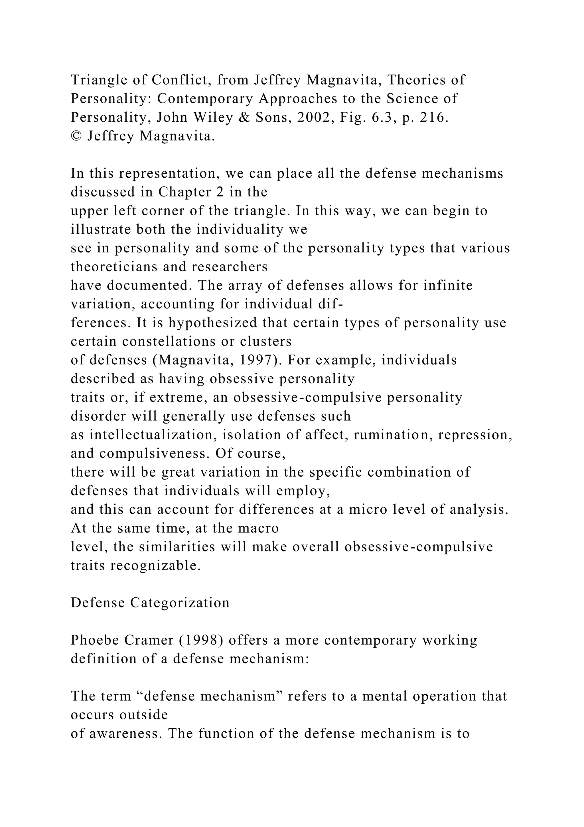 Triangle of Conflict, from Jeffrey Magnavita, Theories of
Personality: Contemporary Approaches to the Science of
Personality, John Wiley & Sons, 2002, Fig. 6.3, p. 216.
© Jeffrey Magnavita.
In this representation, we can place all the defense mechanisms
discussed in Chapter 2 in the
upper left corner of the triangle. In this way, we can begin to
illustrate both the individuality we
see in personality and some of the personality types that various
theoreticians and researchers
have documented. The array of defenses allows for infinite
variation, accounting for individual dif-
ferences. It is hypothesized that certain types of personality use
certain constellations or clusters
of defenses (Magnavita, 1997). For example, individuals
described as having obsessive personality
traits or, if extreme, an obsessive-compulsive personality
disorder will generally use defenses such
as intellectualization, isolation of affect, rumination, repression,
and compulsiveness. Of course,
there will be great variation in the specific combination of
defenses that individuals will employ,
and this can account for differences at a micro level of analysis.
At the same time, at the macro
level, the similarities will make overall obsessive-compulsive
traits recognizable.
Defense Categorization
Phoebe Cramer (1998) offers a more contemporary working
definition of a defense mechanism:
The term “defense mechanism” refers to a mental operation that
occurs outside
of awareness. The function of the defense mechanism is to
 