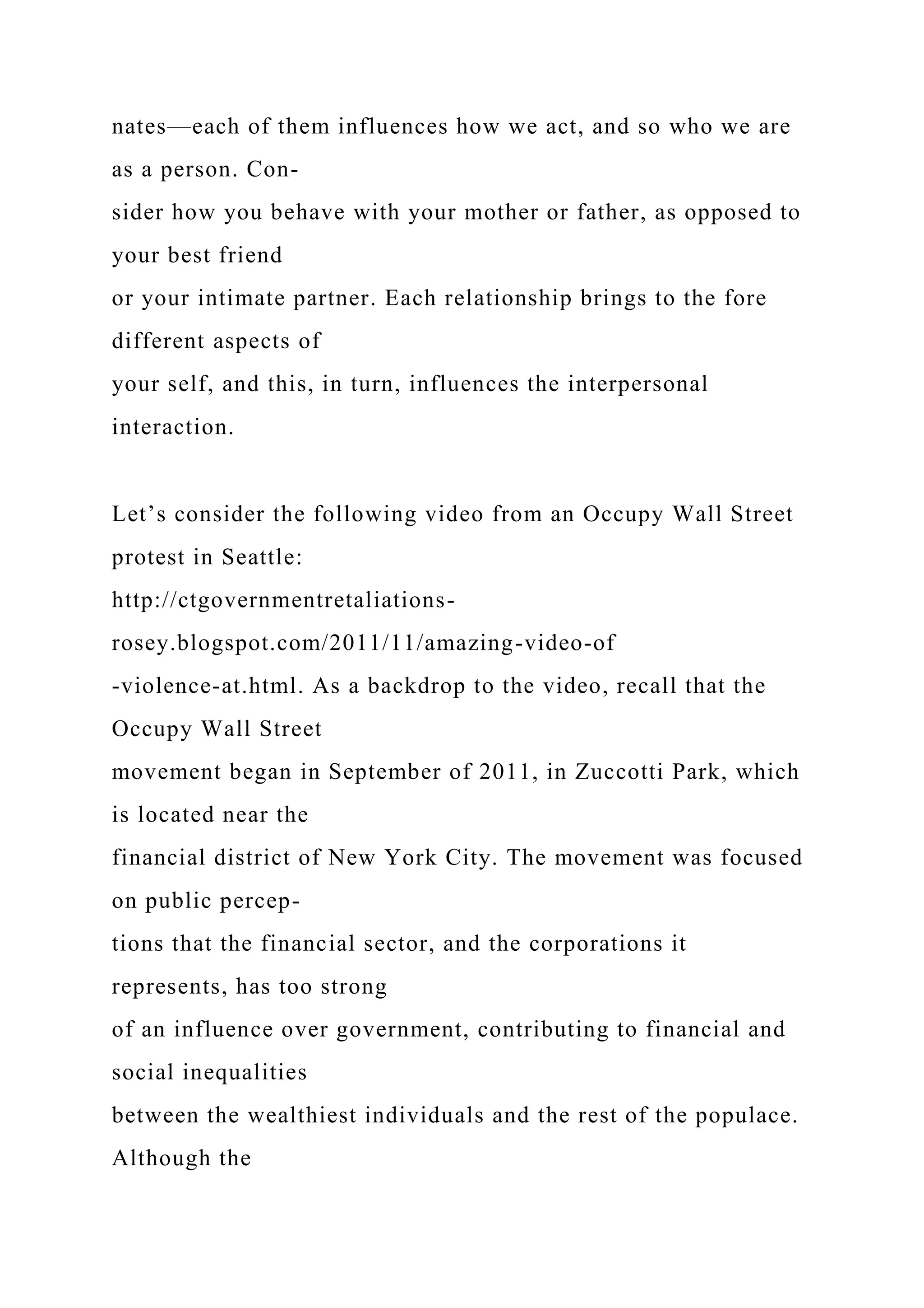 nates—each of them influences how we act, and so who we are
as a person. Con-
sider how you behave with your mother or father, as opposed to
your best friend
or your intimate partner. Each relationship brings to the fore
different aspects of
your self, and this, in turn, influences the interpersonal
interaction.
Let’s consider the following video from an Occupy Wall Street
protest in Seattle:
http://ctgovernmentretaliations-
rosey.blogspot.com/2011/11/amazing-video-of
-violence-at.html. As a backdrop to the video, recall that the
Occupy Wall Street
movement began in September of 2011, in Zuccotti Park, which
is located near the
financial district of New York City. The movement was focused
on public percep-
tions that the financial sector, and the corporations it
represents, has too strong
of an influence over government, contributing to financial and
social inequalities
between the wealthiest individuals and the rest of the populace.
Although the
 