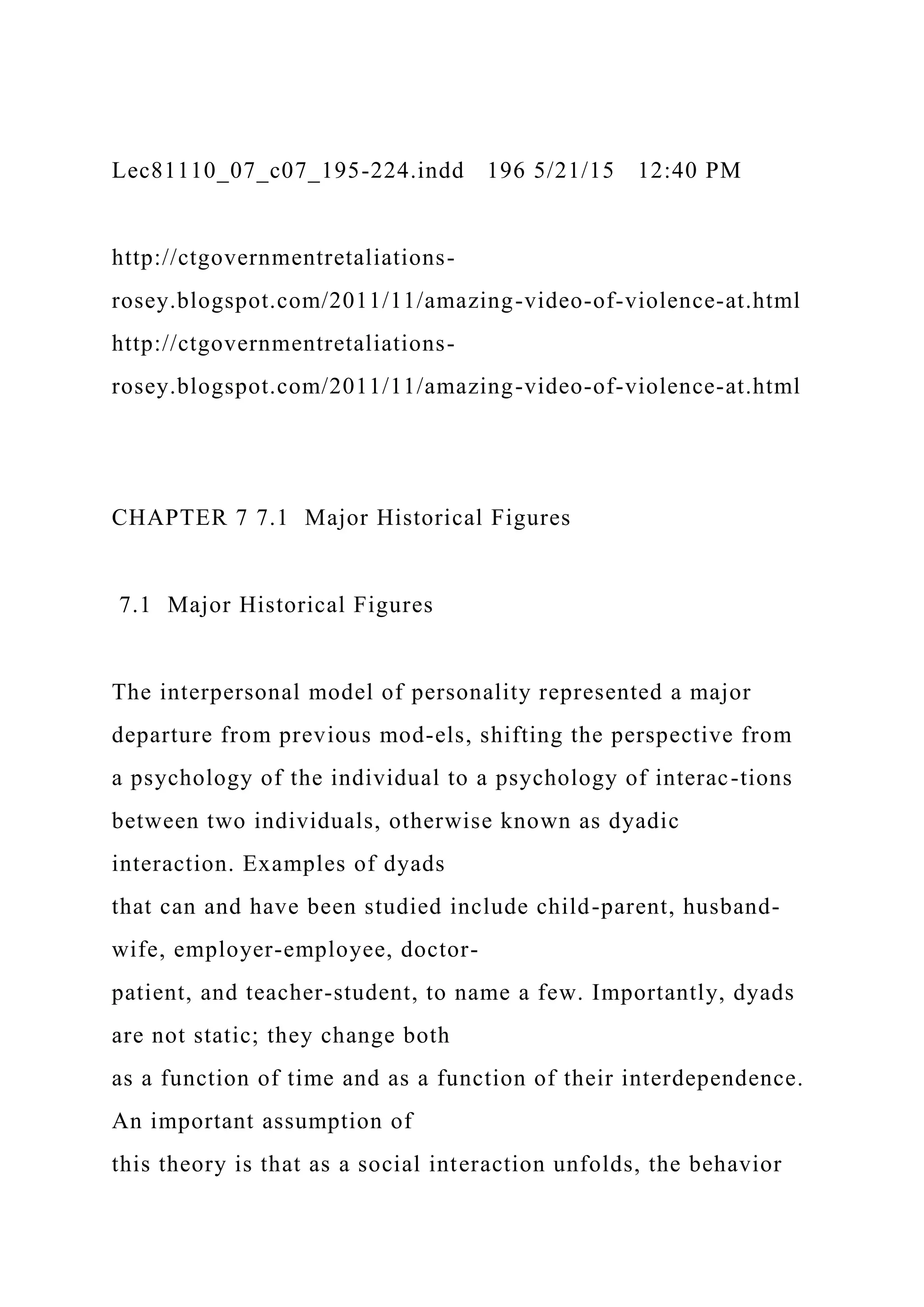 Lec81110_07_c07_195-224.indd 196 5/21/15 12:40 PM
http://ctgovernmentretaliations-
rosey.blogspot.com/2011/11/amazing-video-of-violence-at.html
http://ctgovernmentretaliations-
rosey.blogspot.com/2011/11/amazing-video-of-violence-at.html
CHAPTER 7 7.1 Major Historical Figures
7.1 Major Historical Figures
The interpersonal model of personality represented a major
departure from previous mod-els, shifting the perspective from
a psychology of the individual to a psychology of interac-tions
between two individuals, otherwise known as dyadic
interaction. Examples of dyads
that can and have been studied include child-parent, husband-
wife, employer-employee, doctor-
patient, and teacher-student, to name a few. Importantly, dyads
are not static; they change both
as a function of time and as a function of their interdependence.
An important assumption of
this theory is that as a social interaction unfolds, the behavior
 