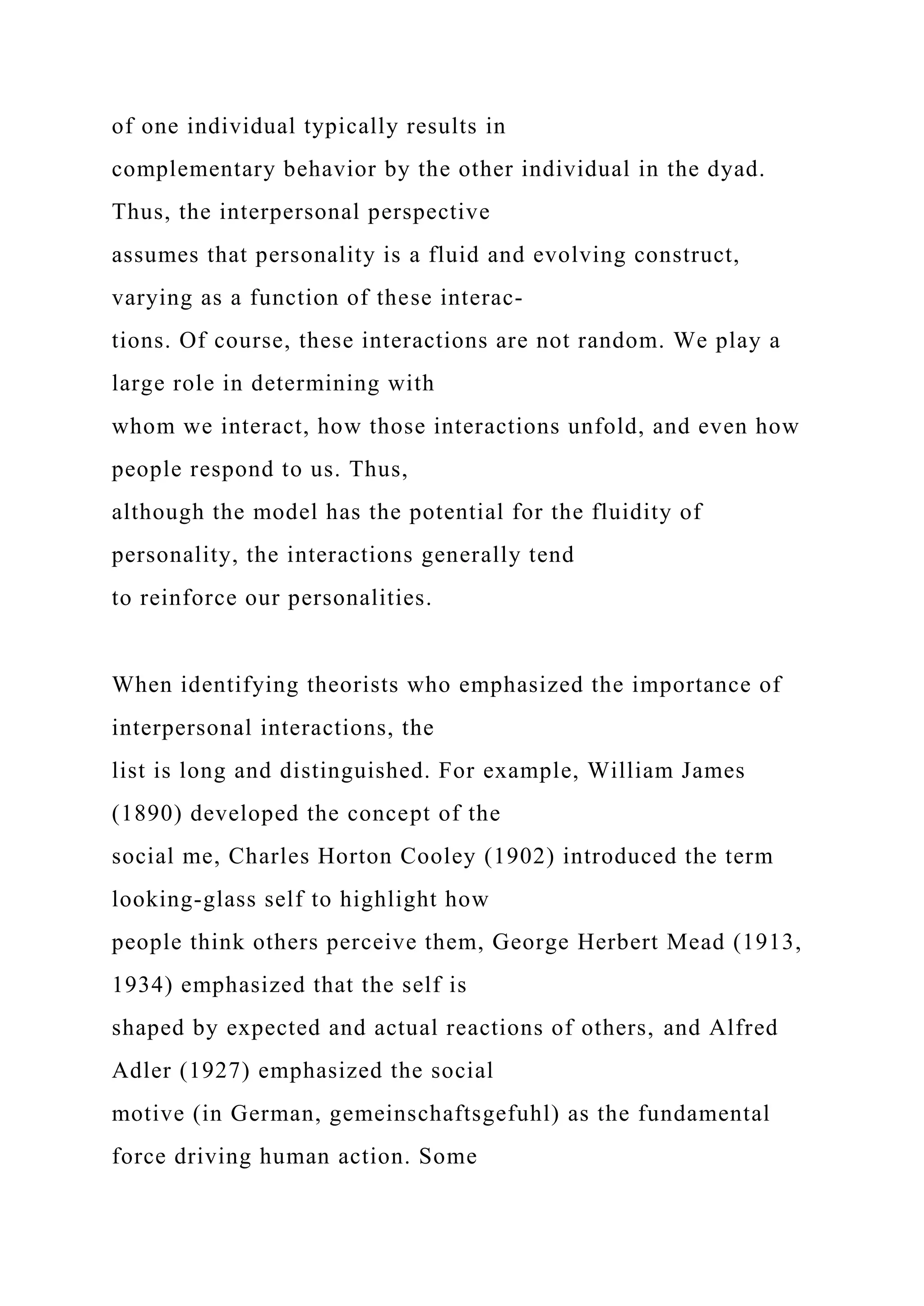 of one individual typically results in
complementary behavior by the other individual in the dyad.
Thus, the interpersonal perspective
assumes that personality is a fluid and evolving construct,
varying as a function of these interac-
tions. Of course, these interactions are not random. We play a
large role in determining with
whom we interact, how those interactions unfold, and even how
people respond to us. Thus,
although the model has the potential for the fluidity of
personality, the interactions generally tend
to reinforce our personalities.
When identifying theorists who emphasized the importance of
interpersonal interactions, the
list is long and distinguished. For example, William James
(1890) developed the concept of the
social me, Charles Horton Cooley (1902) introduced the term
looking-glass self to highlight how
people think others perceive them, George Herbert Mead (1913,
1934) emphasized that the self is
shaped by expected and actual reactions of others, and Alfred
Adler (1927) emphasized the social
motive (in German, gemeinschaftsgefuhl) as the fundamental
force driving human action. Some
 