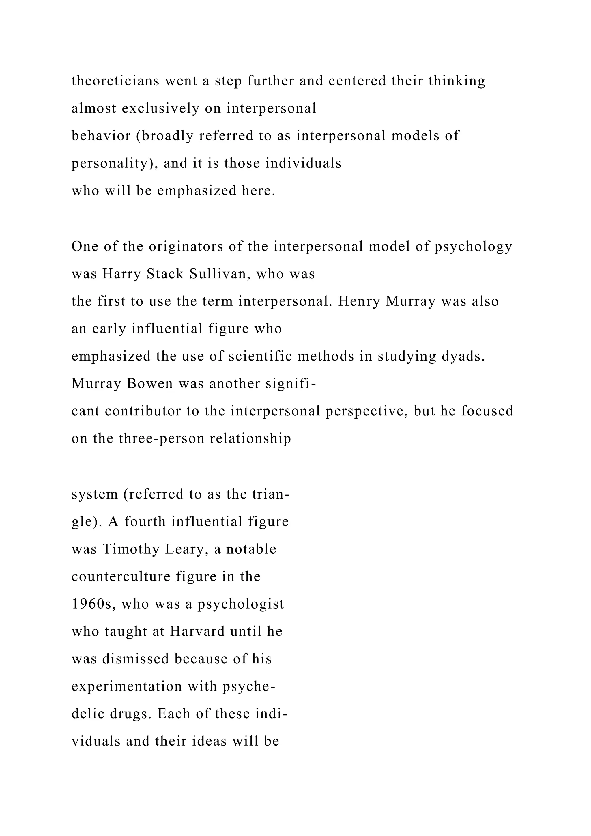 theoreticians went a step further and centered their thinking
almost exclusively on interpersonal
behavior (broadly referred to as interpersonal models of
personality), and it is those individuals
who will be emphasized here.
One of the originators of the interpersonal model of psychology
was Harry Stack Sullivan, who was
the first to use the term interpersonal. Henry Murray was also
an early influential figure who
emphasized the use of scientific methods in studying dyads.
Murray Bowen was another signifi-
cant contributor to the interpersonal perspective, but he focused
on the three-person relationship
system (referred to as the trian-
gle). A fourth influential figure
was Timothy Leary, a notable
counterculture figure in the
1960s, who was a psychologist
who taught at Harvard until he
was dismissed because of his
experimentation with psyche-
delic drugs. Each of these indi-
viduals and their ideas will be
 