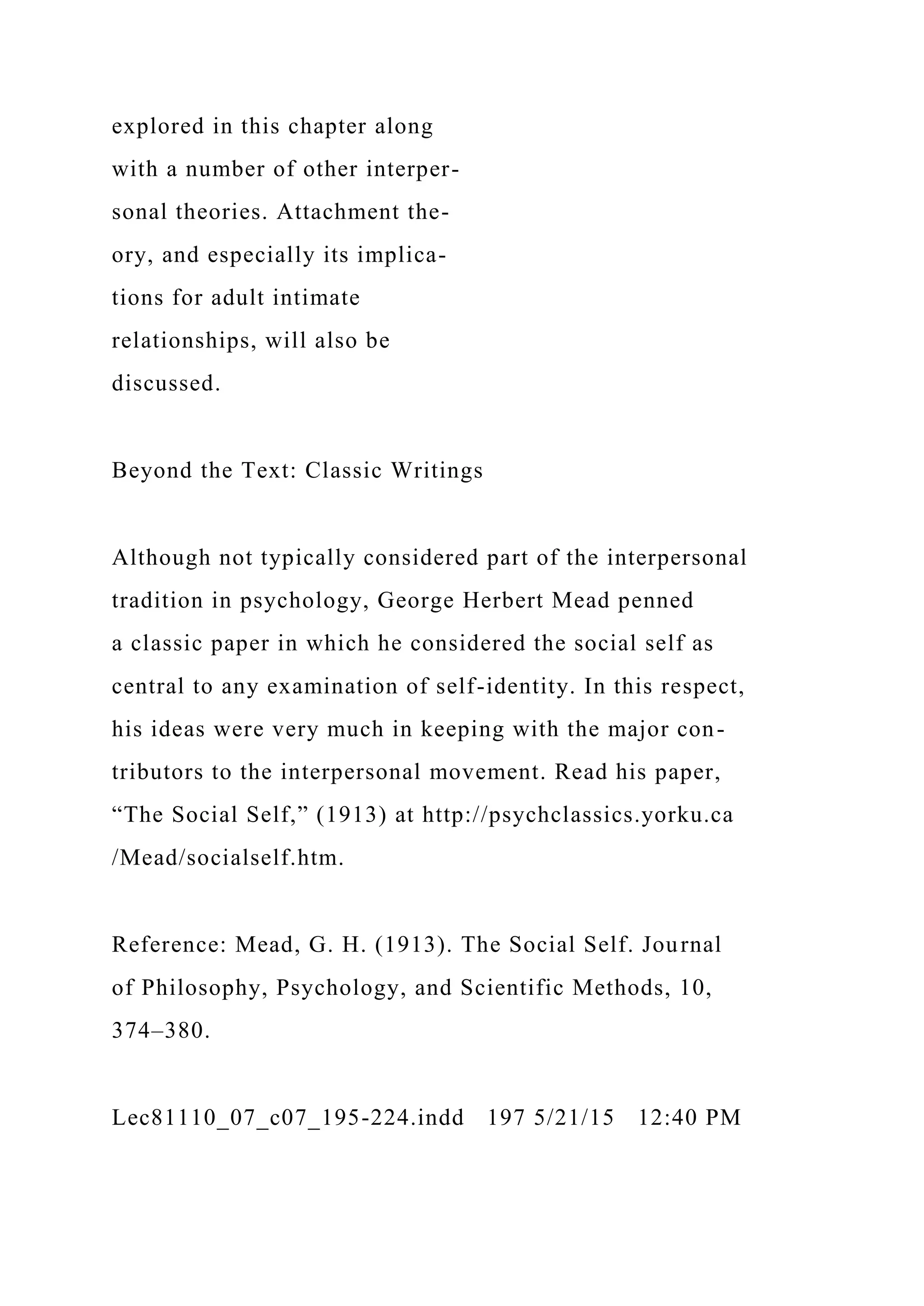 explored in this chapter along
with a number of other interper-
sonal theories. Attachment the-
ory, and especially its implica-
tions for adult intimate
relationships, will also be
discussed.
Beyond the Text: Classic Writings
Although not typically considered part of the interpersonal
tradition in psychology, George Herbert Mead penned
a classic paper in which he considered the social self as
central to any examination of self-identity. In this respect,
his ideas were very much in keeping with the major con-
tributors to the interpersonal movement. Read his paper,
“The Social Self,” (1913) at http://psychclassics.yorku.ca
/Mead/socialself.htm.
Reference: Mead, G. H. (1913). The Social Self. Journal
of Philosophy, Psychology, and Scientific Methods, 10,
374–380.
Lec81110_07_c07_195-224.indd 197 5/21/15 12:40 PM
 