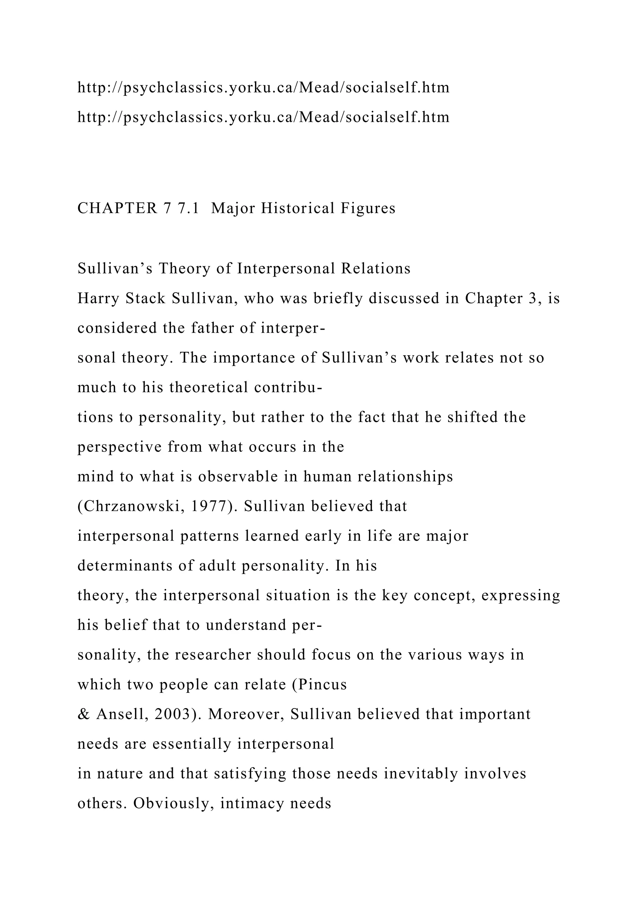 http://psychclassics.yorku.ca/Mead/socialself.htm
http://psychclassics.yorku.ca/Mead/socialself.htm
CHAPTER 7 7.1 Major Historical Figures
Sullivan’s Theory of Interpersonal Relations
Harry Stack Sullivan, who was briefly discussed in Chapter 3, is
considered the father of interper-
sonal theory. The importance of Sullivan’s work relates not so
much to his theoretical contribu-
tions to personality, but rather to the fact that he shifted the
perspective from what occurs in the
mind to what is observable in human relationships
(Chrzanowski, 1977). Sullivan believed that
interpersonal patterns learned early in life are major
determinants of adult personality. In his
theory, the interpersonal situation is the key concept, expressing
his belief that to understand per-
sonality, the researcher should focus on the various ways in
which two people can relate (Pincus
& Ansell, 2003). Moreover, Sullivan believed that important
needs are essentially interpersonal
in nature and that satisfying those needs inevitably involves
others. Obviously, intimacy needs
 