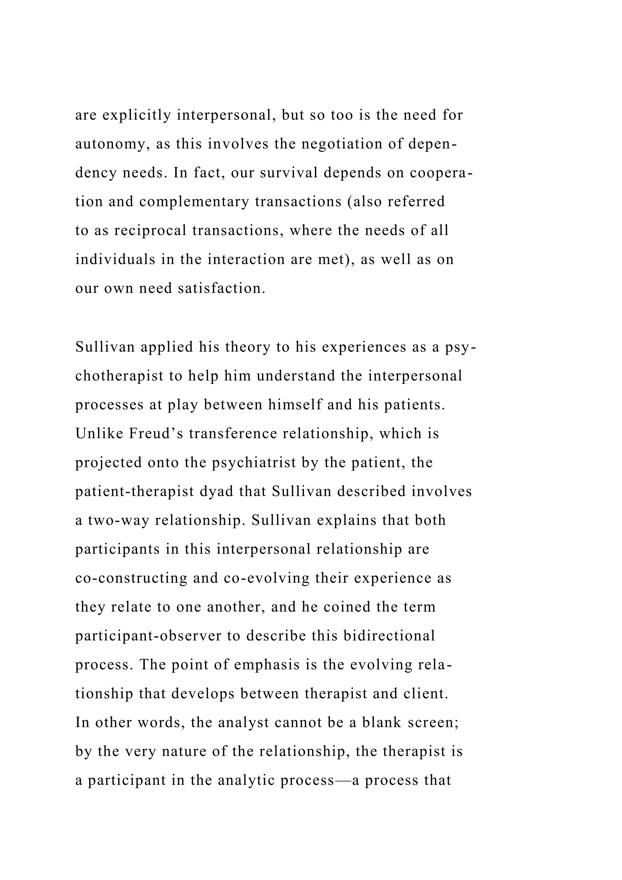are explicitly interpersonal, but so too is the need for
autonomy, as this involves the negotiation of depen-
dency needs. In fact, our survival depends on coopera-
tion and complementary transactions (also referred
to as reciprocal transactions, where the needs of all
individuals in the interaction are met), as well as on
our own need satisfaction.
Sullivan applied his theory to his experiences as a psy-
chotherapist to help him understand the interpersonal
processes at play between himself and his patients.
Unlike Freud’s transference relationship, which is
projected onto the psychiatrist by the patient, the
patient-therapist dyad that Sullivan described involves
a two-way relationship. Sullivan explains that both
participants in this interpersonal relationship are
co-constructing and co-evolving their experience as
they relate to one another, and he coined the term
participant-observer to describe this bidirectional
process. The point of emphasis is the evolving rela-
tionship that develops between therapist and client.
In other words, the analyst cannot be a blank screen;
by the very nature of the relationship, the therapist is
a participant in the analytic process—a process that
 