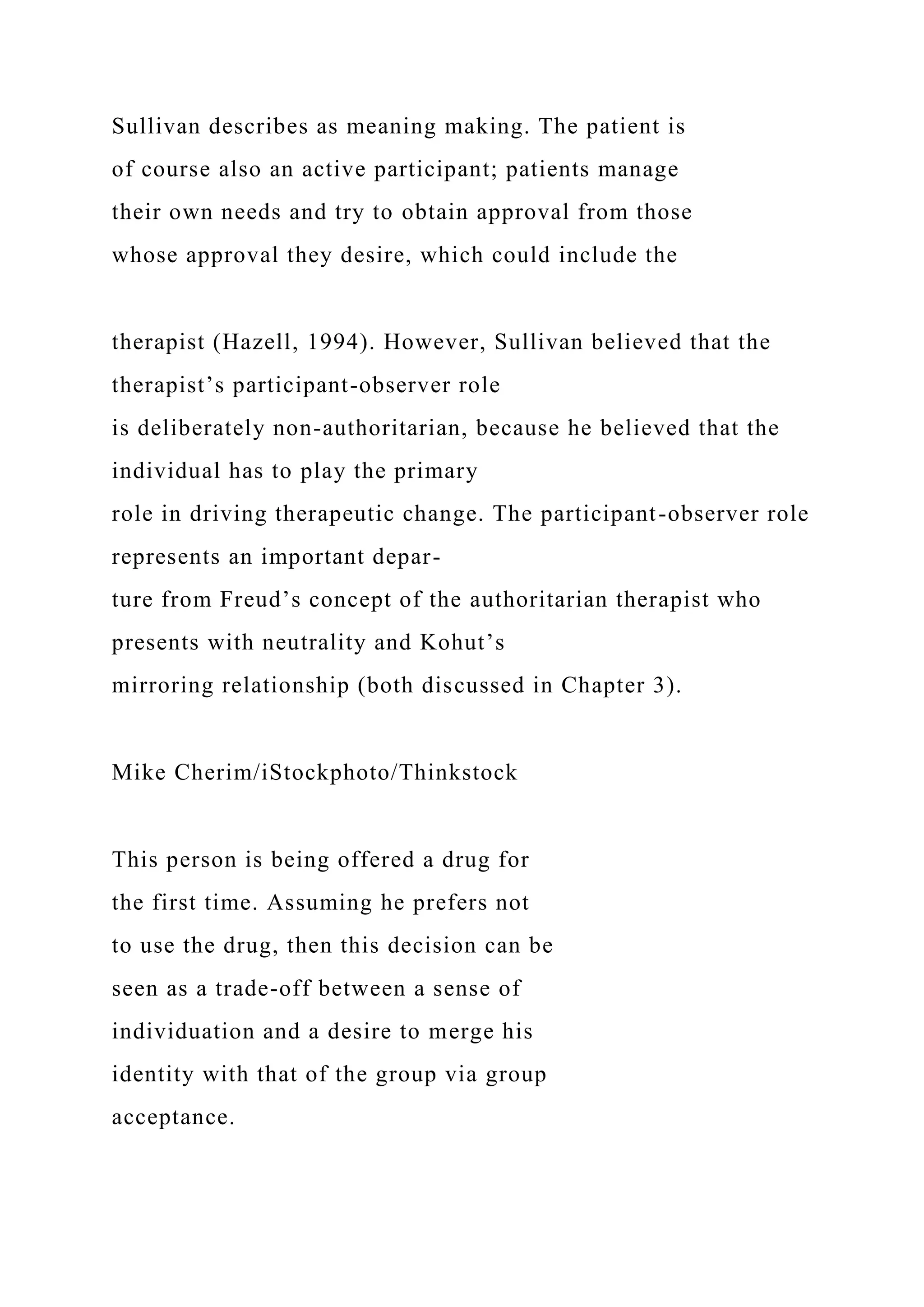 Sullivan describes as meaning making. The patient is
of course also an active participant; patients manage
their own needs and try to obtain approval from those
whose approval they desire, which could include the
therapist (Hazell, 1994). However, Sullivan believed that the
therapist’s participant-observer role
is deliberately non-authoritarian, because he believed that the
individual has to play the primary
role in driving therapeutic change. The participant-observer role
represents an important depar-
ture from Freud’s concept of the authoritarian therapist who
presents with neutrality and Kohut’s
mirroring relationship (both discussed in Chapter 3).
Mike Cherim/iStockphoto/Thinkstock
This person is being offered a drug for
the first time. Assuming he prefers not
to use the drug, then this decision can be
seen as a trade-off between a sense of
individuation and a desire to merge his
identity with that of the group via group
acceptance.
 