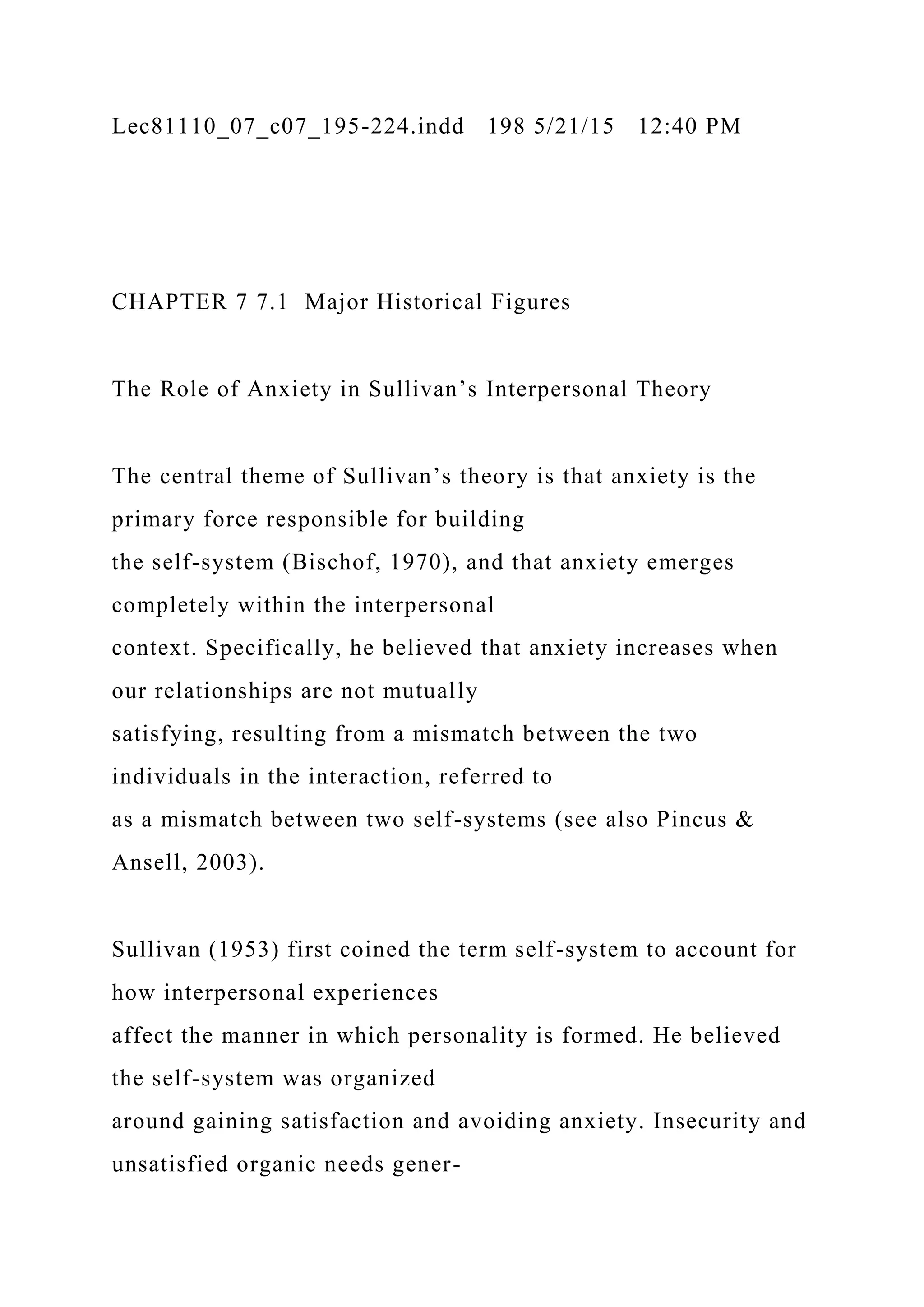 Lec81110_07_c07_195-224.indd 198 5/21/15 12:40 PM
CHAPTER 7 7.1 Major Historical Figures
The Role of Anxiety in Sullivan’s Interpersonal Theory
The central theme of Sullivan’s theory is that anxiety is the
primary force responsible for building
the self-system (Bischof, 1970), and that anxiety emerges
completely within the interpersonal
context. Specifically, he believed that anxiety increases when
our relationships are not mutually
satisfying, resulting from a mismatch between the two
individuals in the interaction, referred to
as a mismatch between two self-systems (see also Pincus &
Ansell, 2003).
Sullivan (1953) first coined the term self-system to account for
how interpersonal experiences
affect the manner in which personality is formed. He believed
the self-system was organized
around gaining satisfaction and avoiding anxiety. Insecurity and
unsatisfied organic needs gener-
 