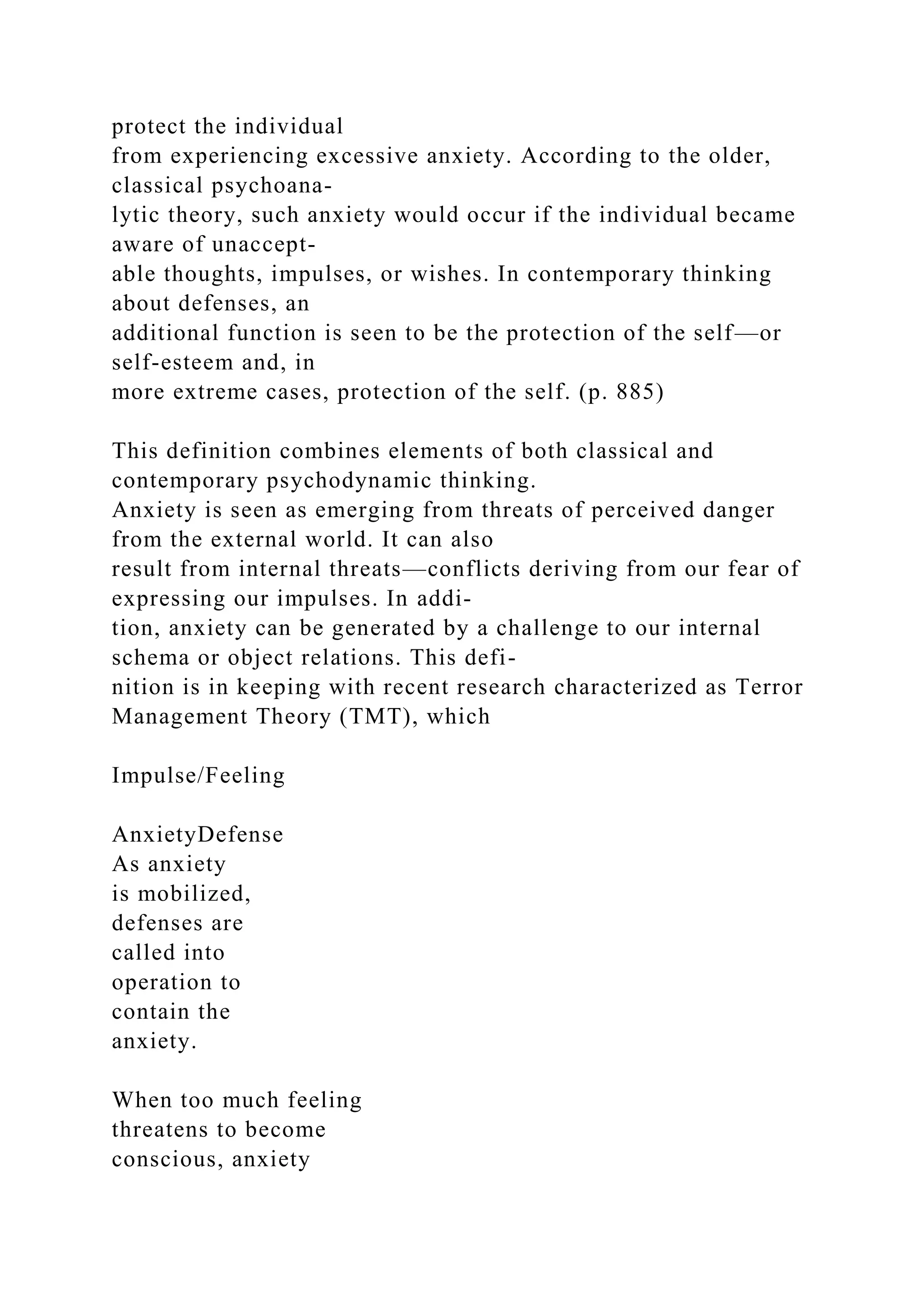 protect the individual
from experiencing excessive anxiety. According to the older,
classical psychoana-
lytic theory, such anxiety would occur if the individual became
aware of unaccept-
able thoughts, impulses, or wishes. In contemporary thinking
about defenses, an
additional function is seen to be the protection of the self—or
self-esteem and, in
more extreme cases, protection of the self. (p. 885)
This definition combines elements of both classical and
contemporary psychodynamic thinking.
Anxiety is seen as emerging from threats of perceived danger
from the external world. It can also
result from internal threats—conflicts deriving from our fear of
expressing our impulses. In addi-
tion, anxiety can be generated by a challenge to our internal
schema or object relations. This defi-
nition is in keeping with recent research characterized as Terror
Management Theory (TMT), which
Impulse/Feeling
AnxietyDefense
As anxiety
is mobilized,
defenses are
called into
operation to
contain the
anxiety.
When too much feeling
threatens to become
conscious, anxiety
 