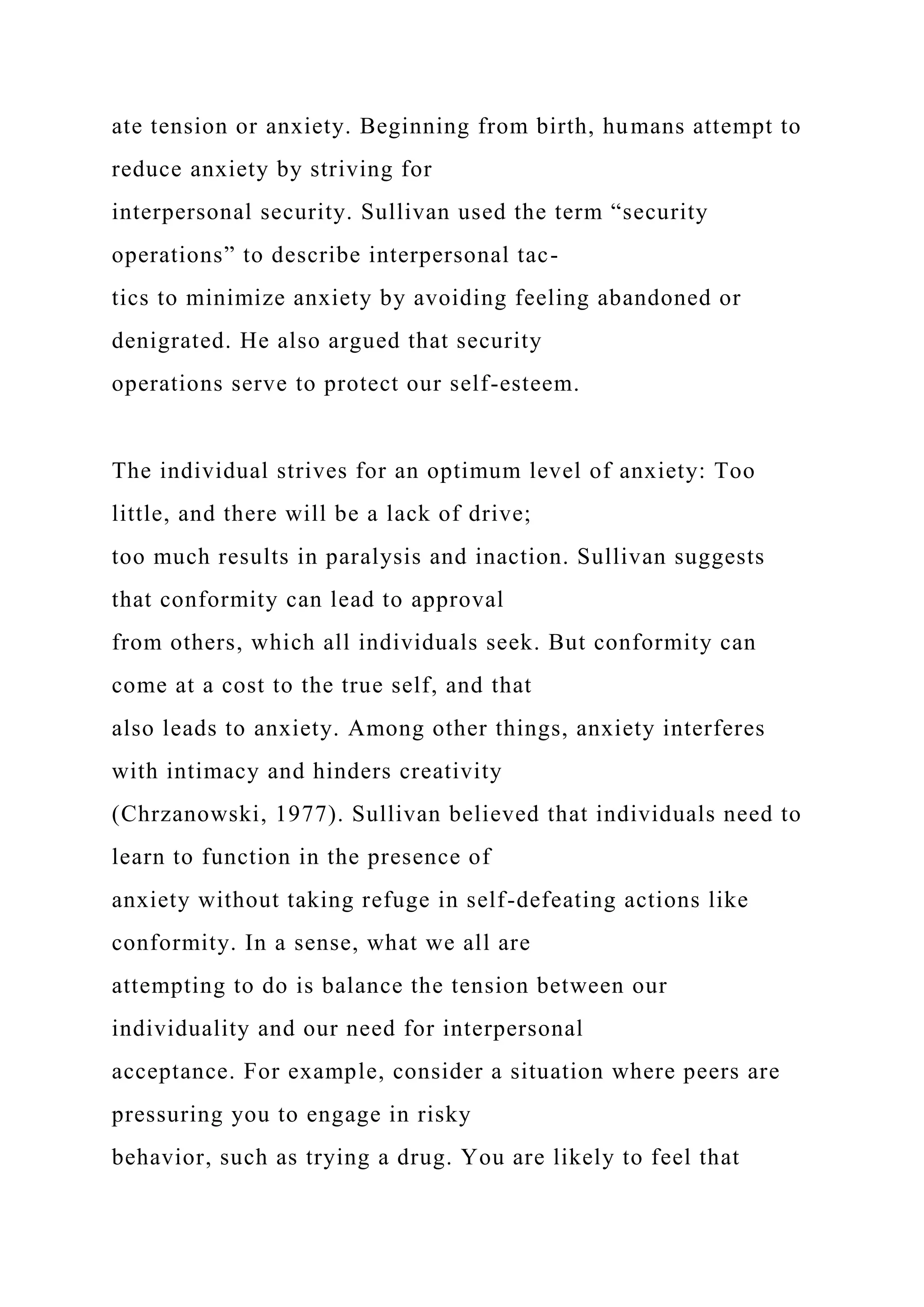 ate tension or anxiety. Beginning from birth, humans attempt to
reduce anxiety by striving for
interpersonal security. Sullivan used the term “security
operations” to describe interpersonal tac-
tics to minimize anxiety by avoiding feeling abandoned or
denigrated. He also argued that security
operations serve to protect our self-esteem.
The individual strives for an optimum level of anxiety: Too
little, and there will be a lack of drive;
too much results in paralysis and inaction. Sullivan suggests
that conformity can lead to approval
from others, which all individuals seek. But conformity can
come at a cost to the true self, and that
also leads to anxiety. Among other things, anxiety interferes
with intimacy and hinders creativity
(Chrzanowski, 1977). Sullivan believed that individuals need to
learn to function in the presence of
anxiety without taking refuge in self-defeating actions like
conformity. In a sense, what we all are
attempting to do is balance the tension between our
individuality and our need for interpersonal
acceptance. For example, consider a situation where peers are
pressuring you to engage in risky
behavior, such as trying a drug. You are likely to feel that
 