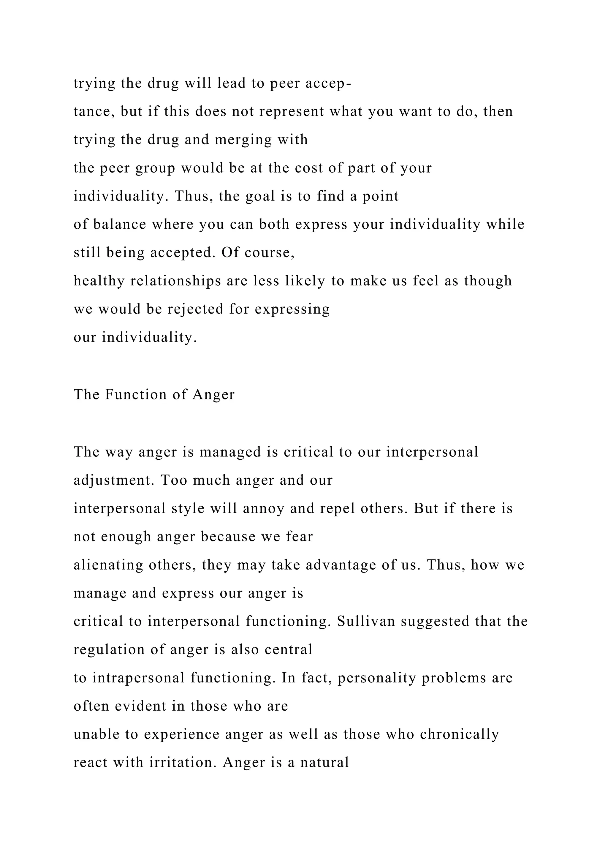 trying the drug will lead to peer accep-
tance, but if this does not represent what you want to do, then
trying the drug and merging with
the peer group would be at the cost of part of your
individuality. Thus, the goal is to find a point
of balance where you can both express your individuality while
still being accepted. Of course,
healthy relationships are less likely to make us feel as though
we would be rejected for expressing
our individuality.
The Function of Anger
The way anger is managed is critical to our interpersonal
adjustment. Too much anger and our
interpersonal style will annoy and repel others. But if there is
not enough anger because we fear
alienating others, they may take advantage of us. Thus, how we
manage and express our anger is
critical to interpersonal functioning. Sullivan suggested that the
regulation of anger is also central
to intrapersonal functioning. In fact, personality problems are
often evident in those who are
unable to experience anger as well as those who chronically
react with irritation. Anger is a natural
 