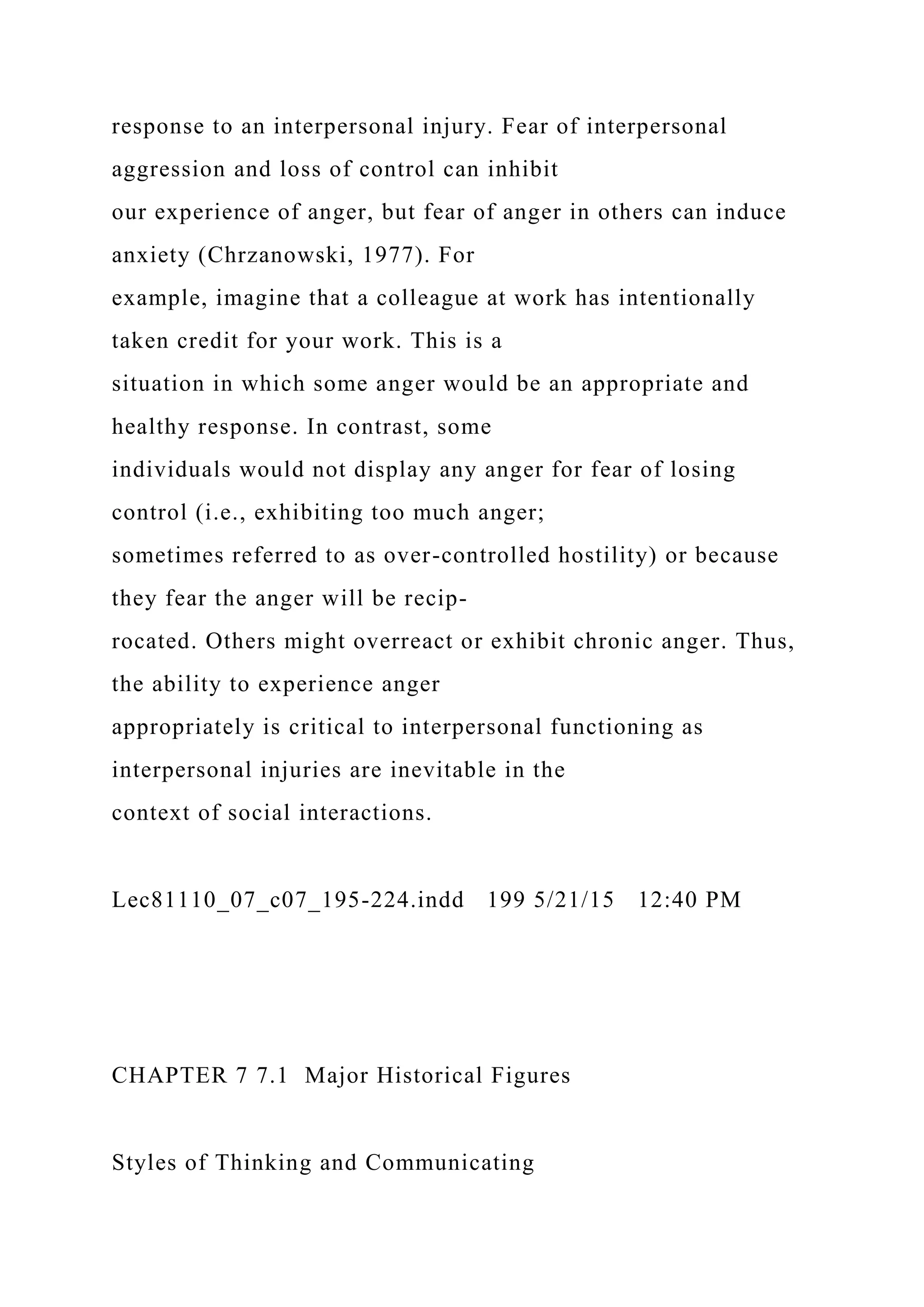 response to an interpersonal injury. Fear of interpersonal
aggression and loss of control can inhibit
our experience of anger, but fear of anger in others can induce
anxiety (Chrzanowski, 1977). For
example, imagine that a colleague at work has intentionally
taken credit for your work. This is a
situation in which some anger would be an appropriate and
healthy response. In contrast, some
individuals would not display any anger for fear of losing
control (i.e., exhibiting too much anger;
sometimes referred to as over-controlled hostility) or because
they fear the anger will be recip-
rocated. Others might overreact or exhibit chronic anger. Thus,
the ability to experience anger
appropriately is critical to interpersonal functioning as
interpersonal injuries are inevitable in the
context of social interactions.
Lec81110_07_c07_195-224.indd 199 5/21/15 12:40 PM
CHAPTER 7 7.1 Major Historical Figures
Styles of Thinking and Communicating
 