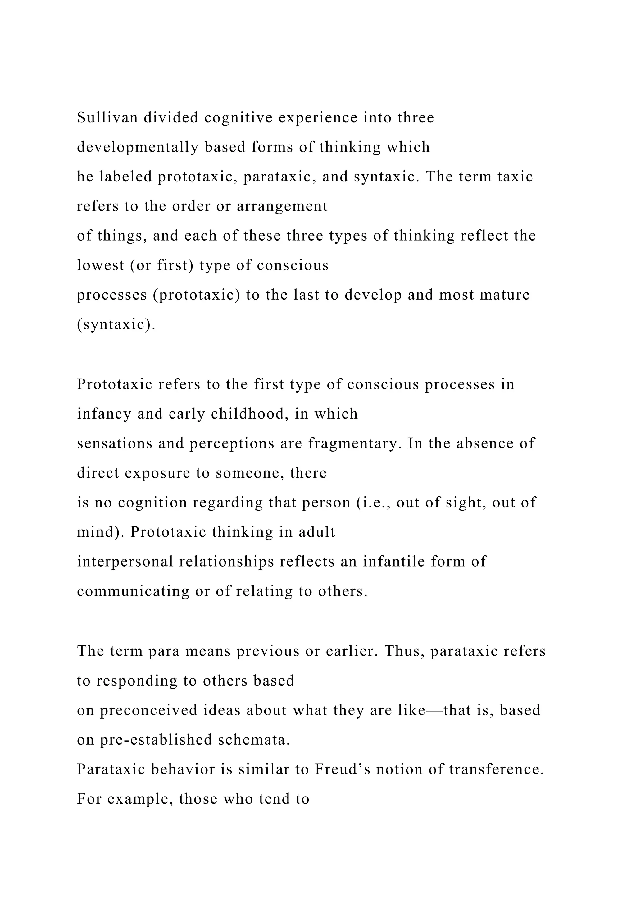 Sullivan divided cognitive experience into three
developmentally based forms of thinking which
he labeled prototaxic, parataxic, and syntaxic. The term taxic
refers to the order or arrangement
of things, and each of these three types of thinking reflect the
lowest (or first) type of conscious
processes (prototaxic) to the last to develop and most mature
(syntaxic).
Prototaxic refers to the first type of conscious processes in
infancy and early childhood, in which
sensations and perceptions are fragmentary. In the absence of
direct exposure to someone, there
is no cognition regarding that person (i.e., out of sight, out of
mind). Prototaxic thinking in adult
interpersonal relationships reflects an infantile form of
communicating or of relating to others.
The term para means previous or earlier. Thus, parataxic refers
to responding to others based
on preconceived ideas about what they are like—that is, based
on pre-established schemata.
Parataxic behavior is similar to Freud’s notion of transference.
For example, those who tend to
 