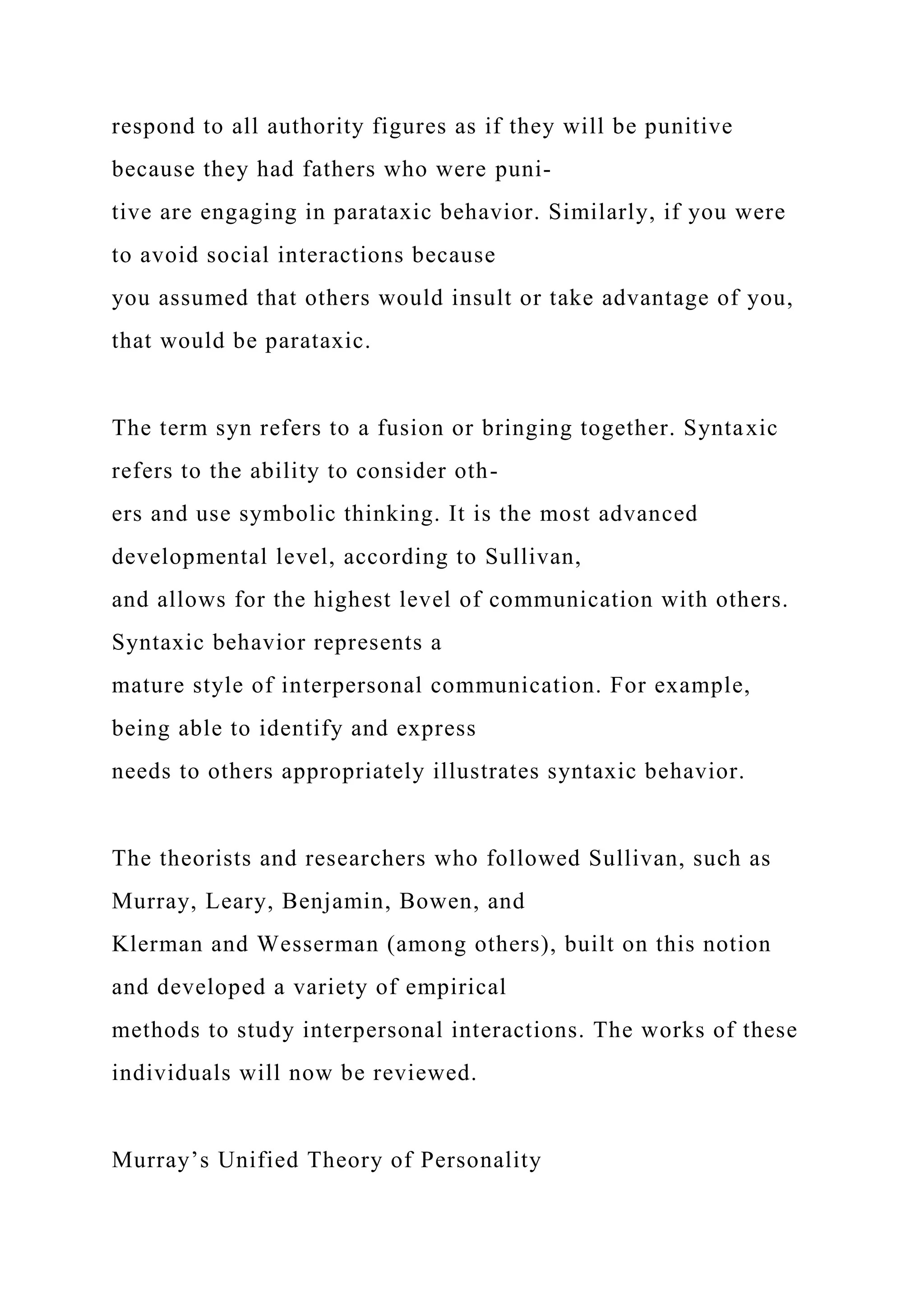 respond to all authority figures as if they will be punitive
because they had fathers who were puni-
tive are engaging in parataxic behavior. Similarly, if you were
to avoid social interactions because
you assumed that others would insult or take advantage of you,
that would be parataxic.
The term syn refers to a fusion or bringing together. Syntaxic
refers to the ability to consider oth-
ers and use symbolic thinking. It is the most advanced
developmental level, according to Sullivan,
and allows for the highest level of communication with others.
Syntaxic behavior represents a
mature style of interpersonal communication. For example,
being able to identify and express
needs to others appropriately illustrates syntaxic behavior.
The theorists and researchers who followed Sullivan, such as
Murray, Leary, Benjamin, Bowen, and
Klerman and Wesserman (among others), built on this notion
and developed a variety of empirical
methods to study interpersonal interactions. The works of these
individuals will now be reviewed.
Murray’s Unified Theory of Personality
 