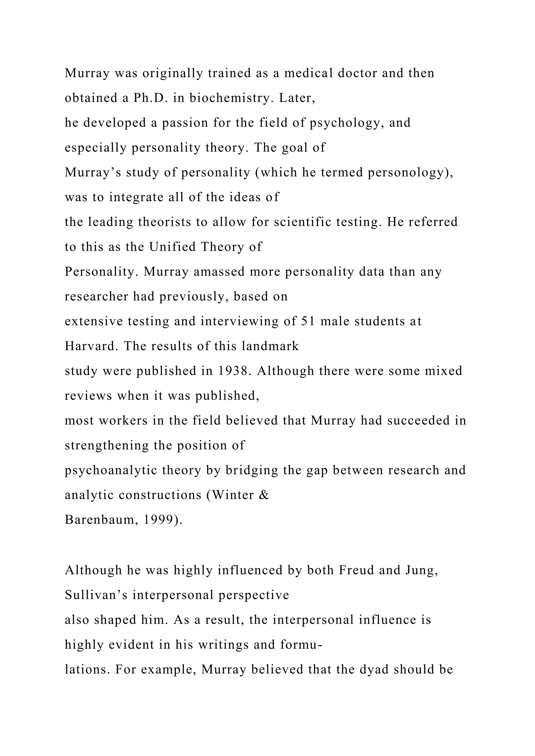 Murray was originally trained as a medical doctor and then
obtained a Ph.D. in biochemistry. Later,
he developed a passion for the field of psychology, and
especially personality theory. The goal of
Murray’s study of personality (which he termed personology),
was to integrate all of the ideas of
the leading theorists to allow for scientific testing. He referred
to this as the Unified Theory of
Personality. Murray amassed more personality data than any
researcher had previously, based on
extensive testing and interviewing of 51 male students at
Harvard. The results of this landmark
study were published in 1938. Although there were some mixed
reviews when it was published,
most workers in the field believed that Murray had succeeded in
strengthening the position of
psychoanalytic theory by bridging the gap between research and
analytic constructions (Winter &
Barenbaum, 1999).
Although he was highly influenced by both Freud and Jung,
Sullivan’s interpersonal perspective
also shaped him. As a result, the interpersonal influence is
highly evident in his writings and formu-
lations. For example, Murray believed that the dyad should be
 