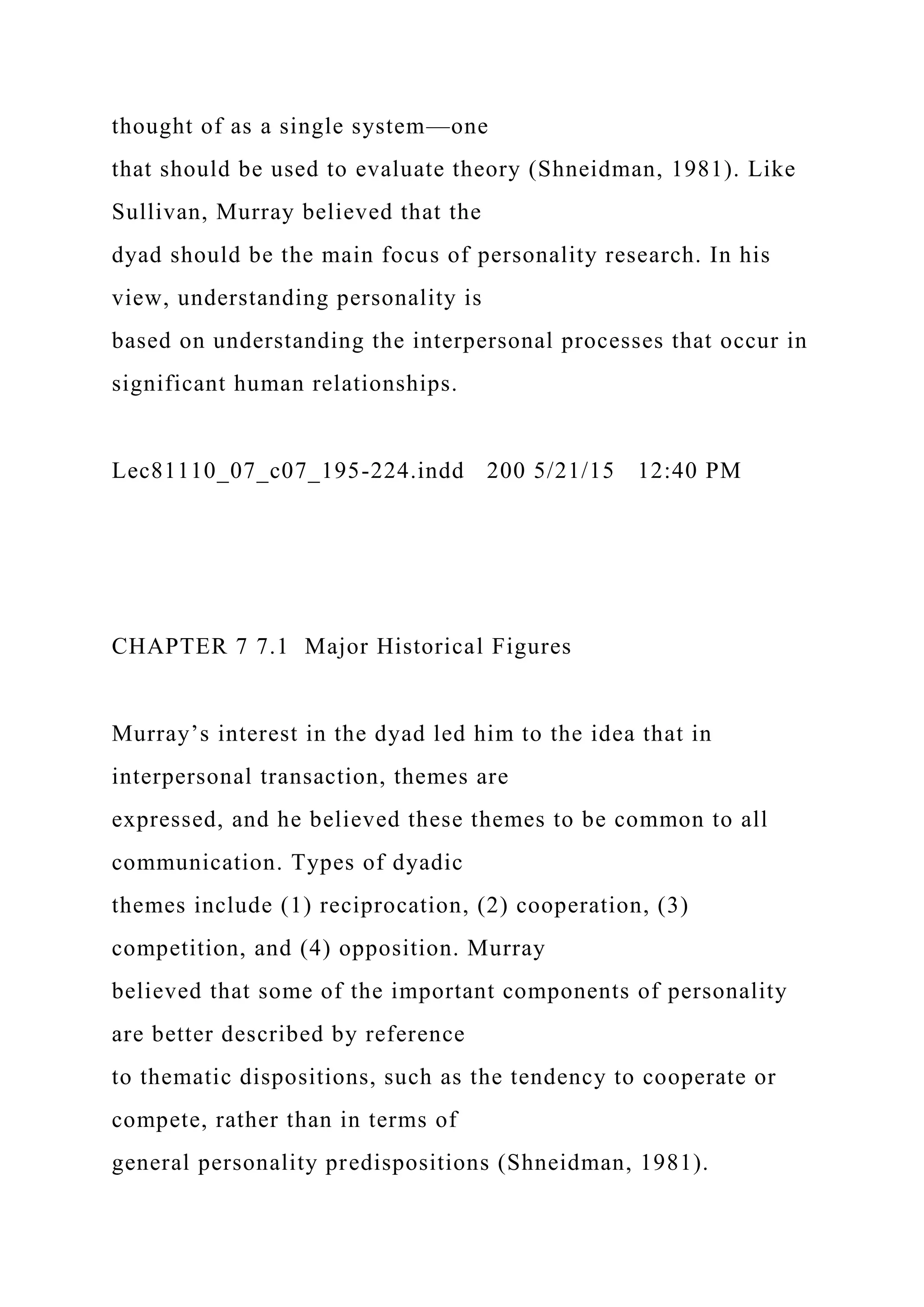 thought of as a single system—one
that should be used to evaluate theory (Shneidman, 1981). Like
Sullivan, Murray believed that the
dyad should be the main focus of personality research. In his
view, understanding personality is
based on understanding the interpersonal processes that occur in
significant human relationships.
Lec81110_07_c07_195-224.indd 200 5/21/15 12:40 PM
CHAPTER 7 7.1 Major Historical Figures
Murray’s interest in the dyad led him to the idea that in
interpersonal transaction, themes are
expressed, and he believed these themes to be common to all
communication. Types of dyadic
themes include (1) reciprocation, (2) cooperation, (3)
competition, and (4) opposition. Murray
believed that some of the important components of personality
are better described by reference
to thematic dispositions, such as the tendency to cooperate or
compete, rather than in terms of
general personality predispositions (Shneidman, 1981).
 
