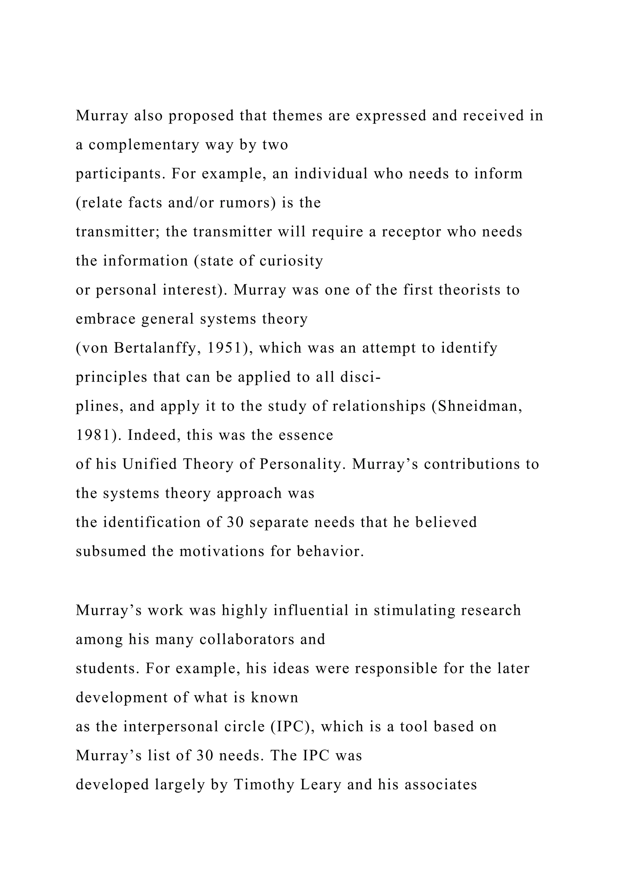 Murray also proposed that themes are expressed and received in
a complementary way by two
participants. For example, an individual who needs to inform
(relate facts and/or rumors) is the
transmitter; the transmitter will require a receptor who needs
the information (state of curiosity
or personal interest). Murray was one of the first theorists to
embrace general systems theory
(von Bertalanffy, 1951), which was an attempt to identify
principles that can be applied to all disci-
plines, and apply it to the study of relationships (Shneidman,
1981). Indeed, this was the essence
of his Unified Theory of Personality. Murray’s contributions to
the systems theory approach was
the identification of 30 separate needs that he believed
subsumed the motivations for behavior.
Murray’s work was highly influential in stimulating research
among his many collaborators and
students. For example, his ideas were responsible for the later
development of what is known
as the interpersonal circle (IPC), which is a tool based on
Murray’s list of 30 needs. The IPC was
developed largely by Timothy Leary and his associates
 