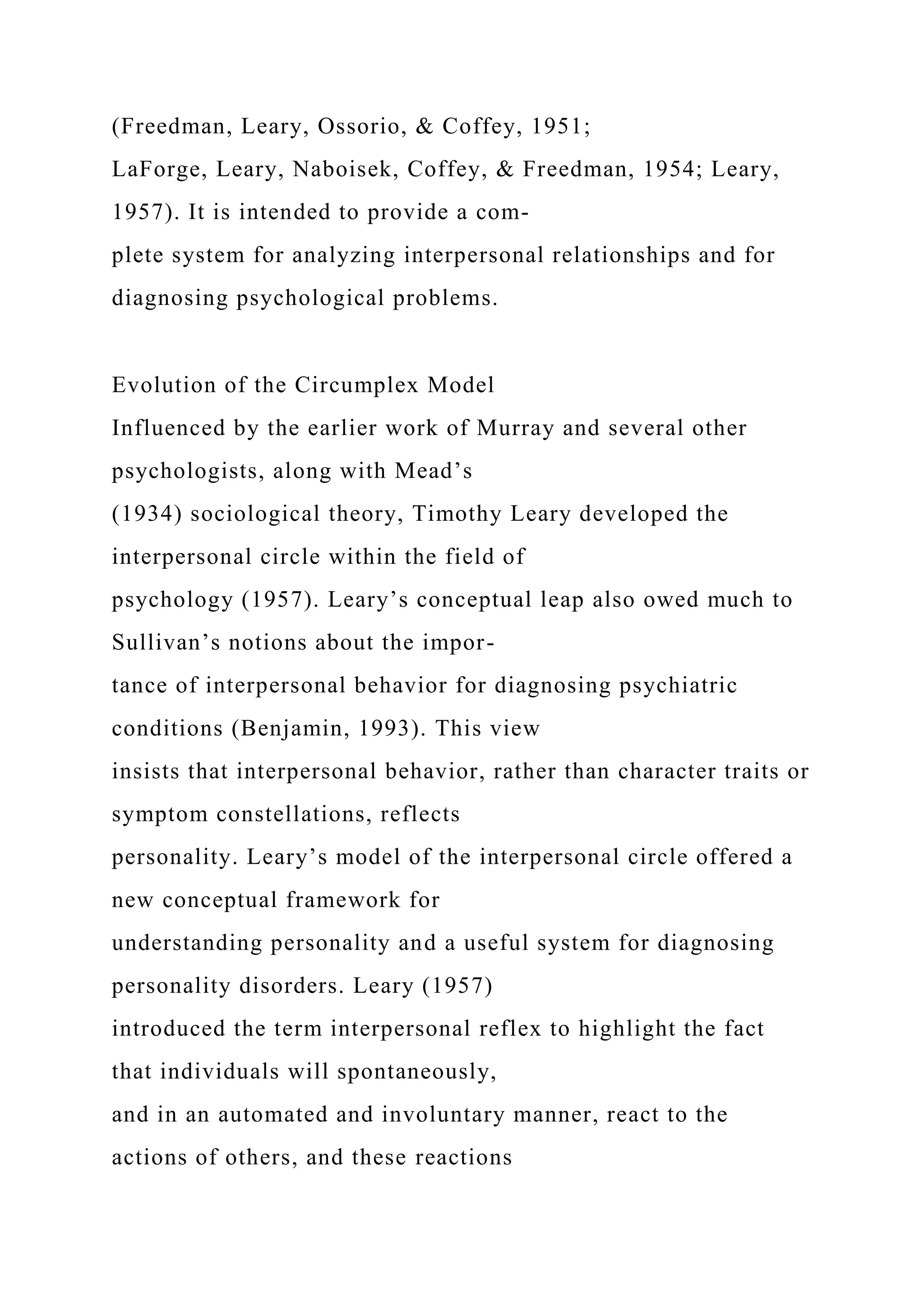 (Freedman, Leary, Ossorio, & Coffey, 1951;
LaForge, Leary, Naboisek, Coffey, & Freedman, 1954; Leary,
1957). It is intended to provide a com-
plete system for analyzing interpersonal relationships and for
diagnosing psychological problems.
Evolution of the Circumplex Model
Influenced by the earlier work of Murray and several other
psychologists, along with Mead’s
(1934) sociological theory, Timothy Leary developed the
interpersonal circle within the field of
psychology (1957). Leary’s conceptual leap also owed much to
Sullivan’s notions about the impor-
tance of interpersonal behavior for diagnosing psychiatric
conditions (Benjamin, 1993). This view
insists that interpersonal behavior, rather than character traits or
symptom constellations, reflects
personality. Leary’s model of the interpersonal circle offered a
new conceptual framework for
understanding personality and a useful system for diagnosing
personality disorders. Leary (1957)
introduced the term interpersonal reflex to highlight the fact
that individuals will spontaneously,
and in an automated and involuntary manner, react to the
actions of others, and these reactions
 