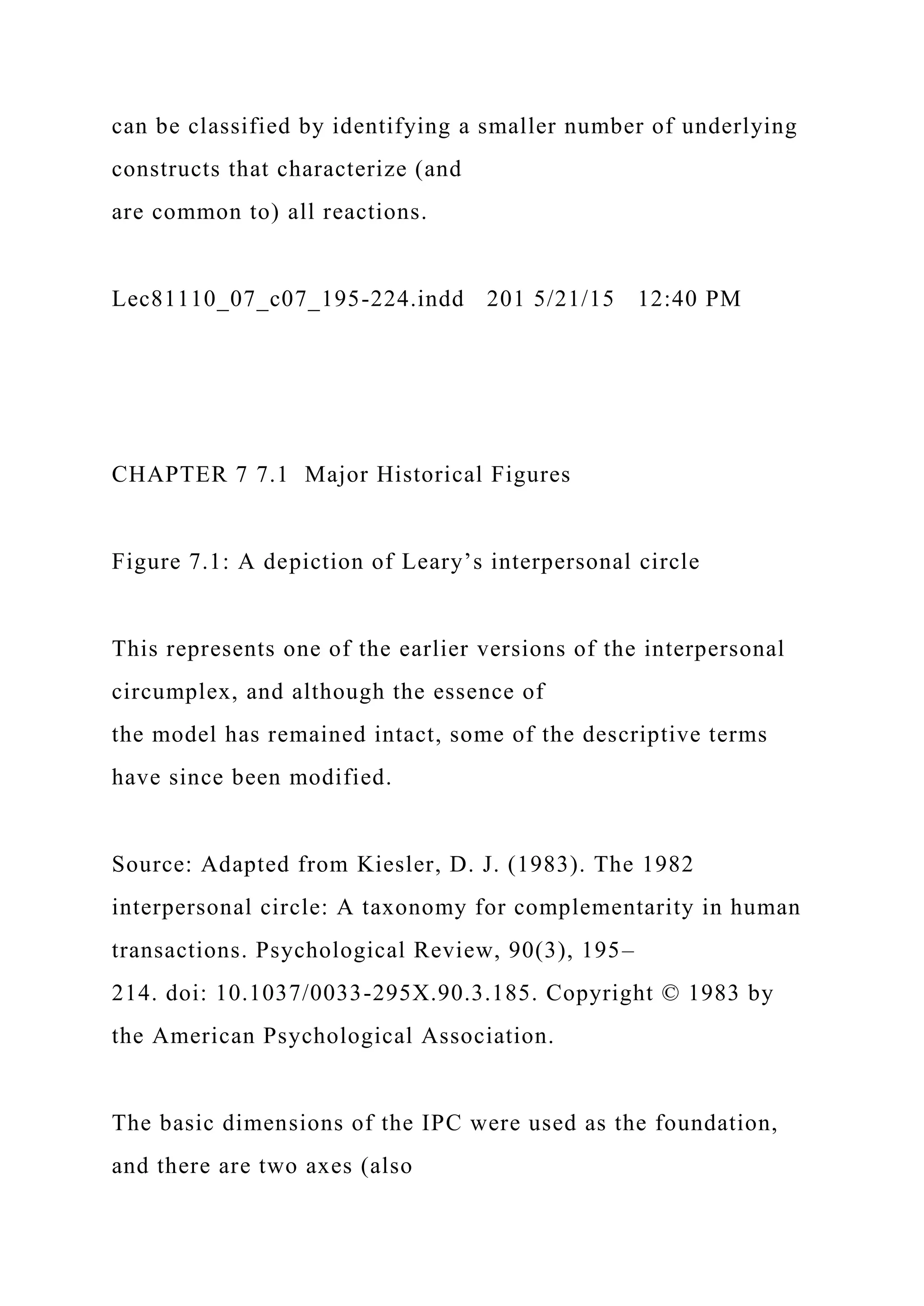 can be classified by identifying a smaller number of underlying
constructs that characterize (and
are common to) all reactions.
Lec81110_07_c07_195-224.indd 201 5/21/15 12:40 PM
CHAPTER 7 7.1 Major Historical Figures
Figure 7.1: A depiction of Leary’s interpersonal circle
This represents one of the earlier versions of the interpersonal
circumplex, and although the essence of
the model has remained intact, some of the descriptive terms
have since been modified.
Source: Adapted from Kiesler, D. J. (1983). The 1982
interpersonal circle: A taxonomy for complementarity in human
transactions. Psychological Review, 90(3), 195–
214. doi: 10.1037/0033-295X.90.3.185. Copyright © 1983 by
the American Psychological Association.
The basic dimensions of the IPC were used as the foundation,
and there are two axes (also
 