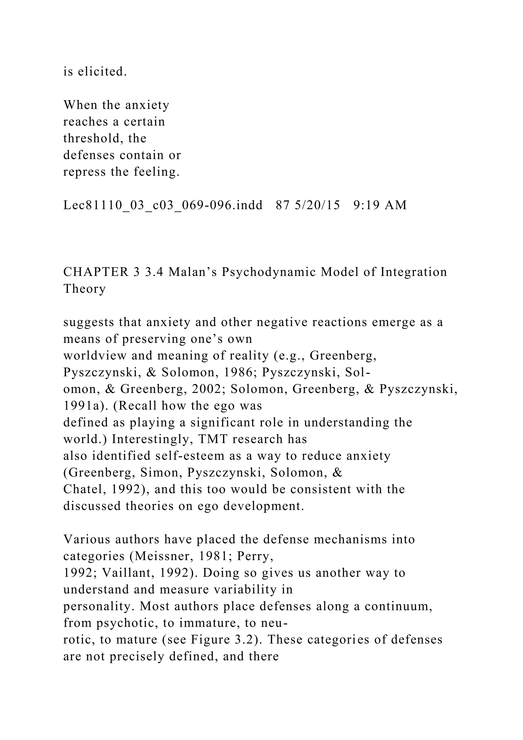 is elicited.
When the anxiety
reaches a certain
threshold, the
defenses contain or
repress the feeling.
Lec81110_03_c03_069-096.indd 87 5/20/15 9:19 AM
CHAPTER 3 3.4 Malan’s Psychodynamic Model of Integration
Theory
suggests that anxiety and other negative reactions emerge as a
means of preserving one’s own
worldview and meaning of reality (e.g., Greenberg,
Pyszczynski, & Solomon, 1986; Pyszczynski, Sol-
omon, & Greenberg, 2002; Solomon, Greenberg, & Pyszczynski,
1991a). (Recall how the ego was
defined as playing a significant role in understanding the
world.) Interestingly, TMT research has
also identified self-esteem as a way to reduce anxiety
(Greenberg, Simon, Pyszczynski, Solomon, &
Chatel, 1992), and this too would be consistent with the
discussed theories on ego development.
Various authors have placed the defense mechanisms into
categories (Meissner, 1981; Perry,
1992; Vaillant, 1992). Doing so gives us another way to
understand and measure variability in
personality. Most authors place defenses along a continuum,
from psychotic, to immature, to neu-
rotic, to mature (see Figure 3.2). These categories of defenses
are not precisely defined, and there
 