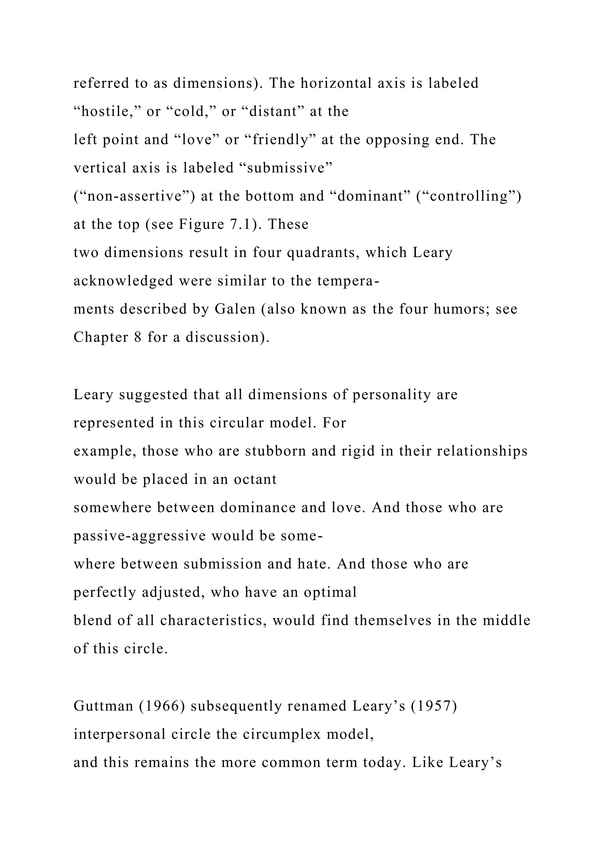 referred to as dimensions). The horizontal axis is labeled
“hostile,” or “cold,” or “distant” at the
left point and “love” or “friendly” at the opposing end. The
vertical axis is labeled “submissive”
(“non-assertive”) at the bottom and “dominant” (“controlling”)
at the top (see Figure 7.1). These
two dimensions result in four quadrants, which Leary
acknowledged were similar to the tempera-
ments described by Galen (also known as the four humors; see
Chapter 8 for a discussion).
Leary suggested that all dimensions of personality are
represented in this circular model. For
example, those who are stubborn and rigid in their relationships
would be placed in an octant
somewhere between dominance and love. And those who are
passive-aggressive would be some-
where between submission and hate. And those who are
perfectly adjusted, who have an optimal
blend of all characteristics, would find themselves in the middle
of this circle.
Guttman (1966) subsequently renamed Leary’s (1957)
interpersonal circle the circumplex model,
and this remains the more common term today. Like Leary’s
 