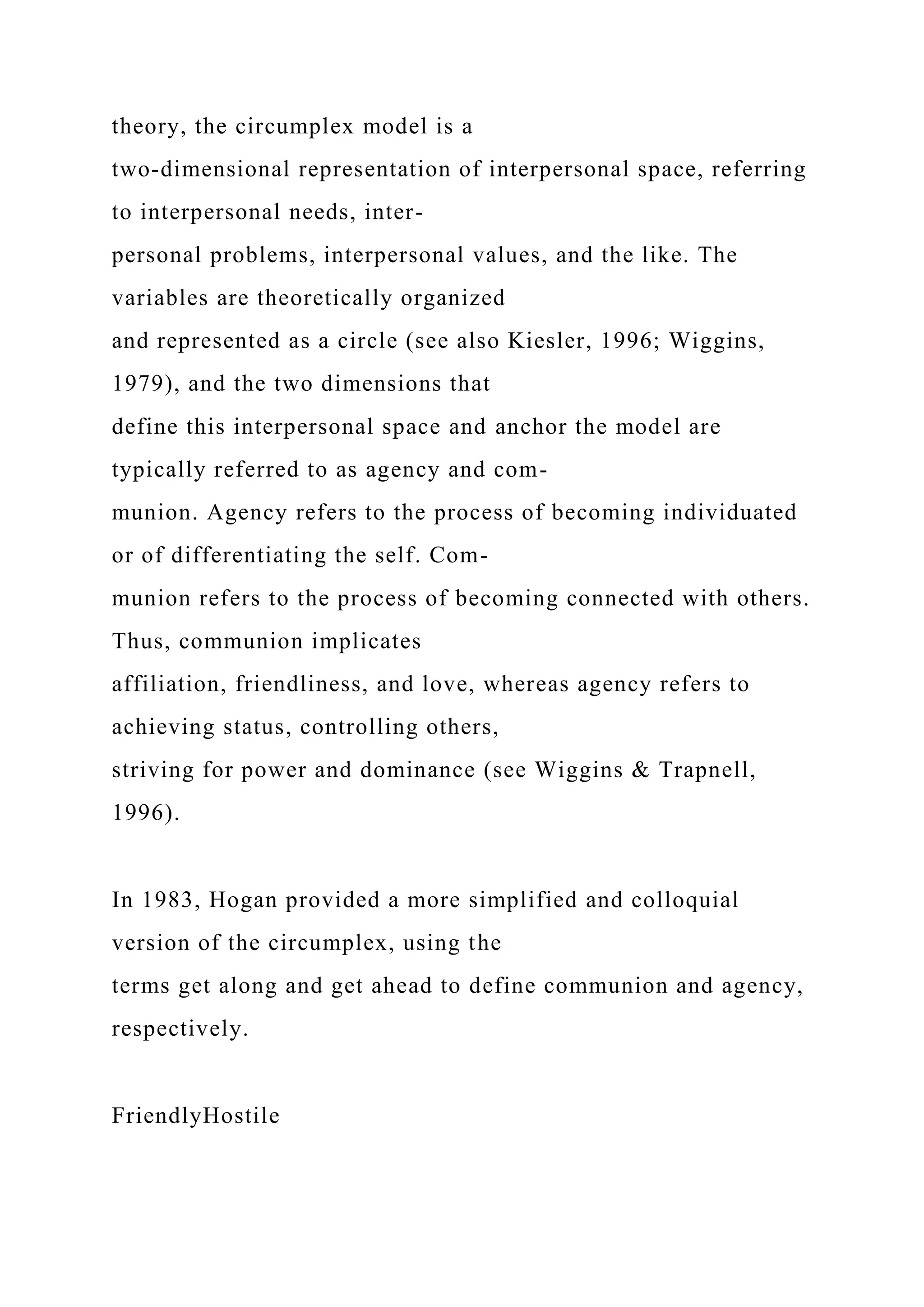 theory, the circumplex model is a
two-dimensional representation of interpersonal space, referring
to interpersonal needs, inter-
personal problems, interpersonal values, and the like. The
variables are theoretically organized
and represented as a circle (see also Kiesler, 1996; Wiggins,
1979), and the two dimensions that
define this interpersonal space and anchor the model are
typically referred to as agency and com-
munion. Agency refers to the process of becoming individuated
or of differentiating the self. Com-
munion refers to the process of becoming connected with others.
Thus, communion implicates
affiliation, friendliness, and love, whereas agency refers to
achieving status, controlling others,
striving for power and dominance (see Wiggins & Trapnell,
1996).
In 1983, Hogan provided a more simplified and colloquial
version of the circumplex, using the
terms get along and get ahead to define communion and agency,
respectively.
FriendlyHostile
 