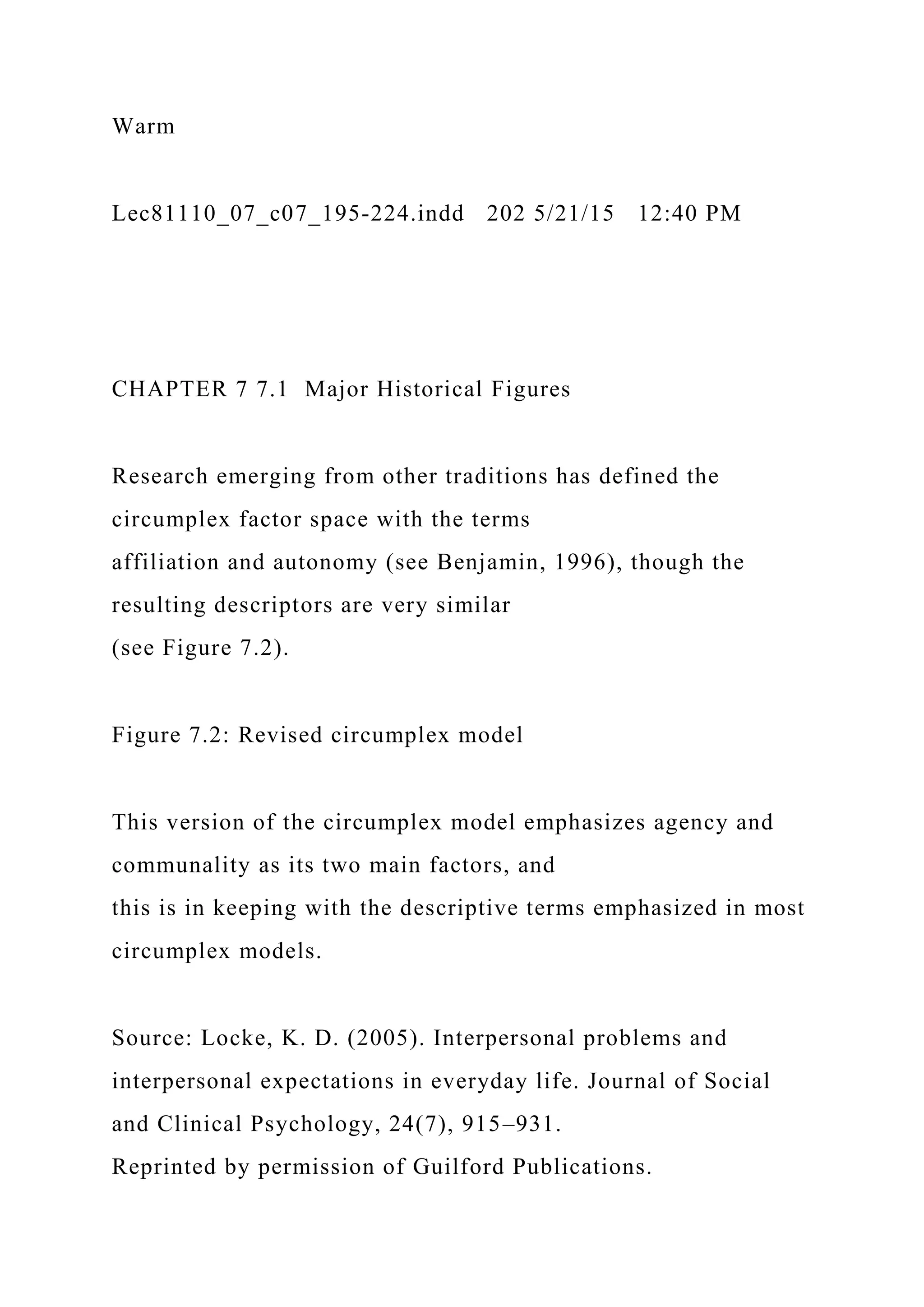 Warm
Lec81110_07_c07_195-224.indd 202 5/21/15 12:40 PM
CHAPTER 7 7.1 Major Historical Figures
Research emerging from other traditions has defined the
circumplex factor space with the terms
affiliation and autonomy (see Benjamin, 1996), though the
resulting descriptors are very similar
(see Figure 7.2).
Figure 7.2: Revised circumplex model
This version of the circumplex model emphasizes agency and
communality as its two main factors, and
this is in keeping with the descriptive terms emphasized in most
circumplex models.
Source: Locke, K. D. (2005). Interpersonal problems and
interpersonal expectations in everyday life. Journal of Social
and Clinical Psychology, 24(7), 915–931.
Reprinted by permission of Guilford Publications.
 