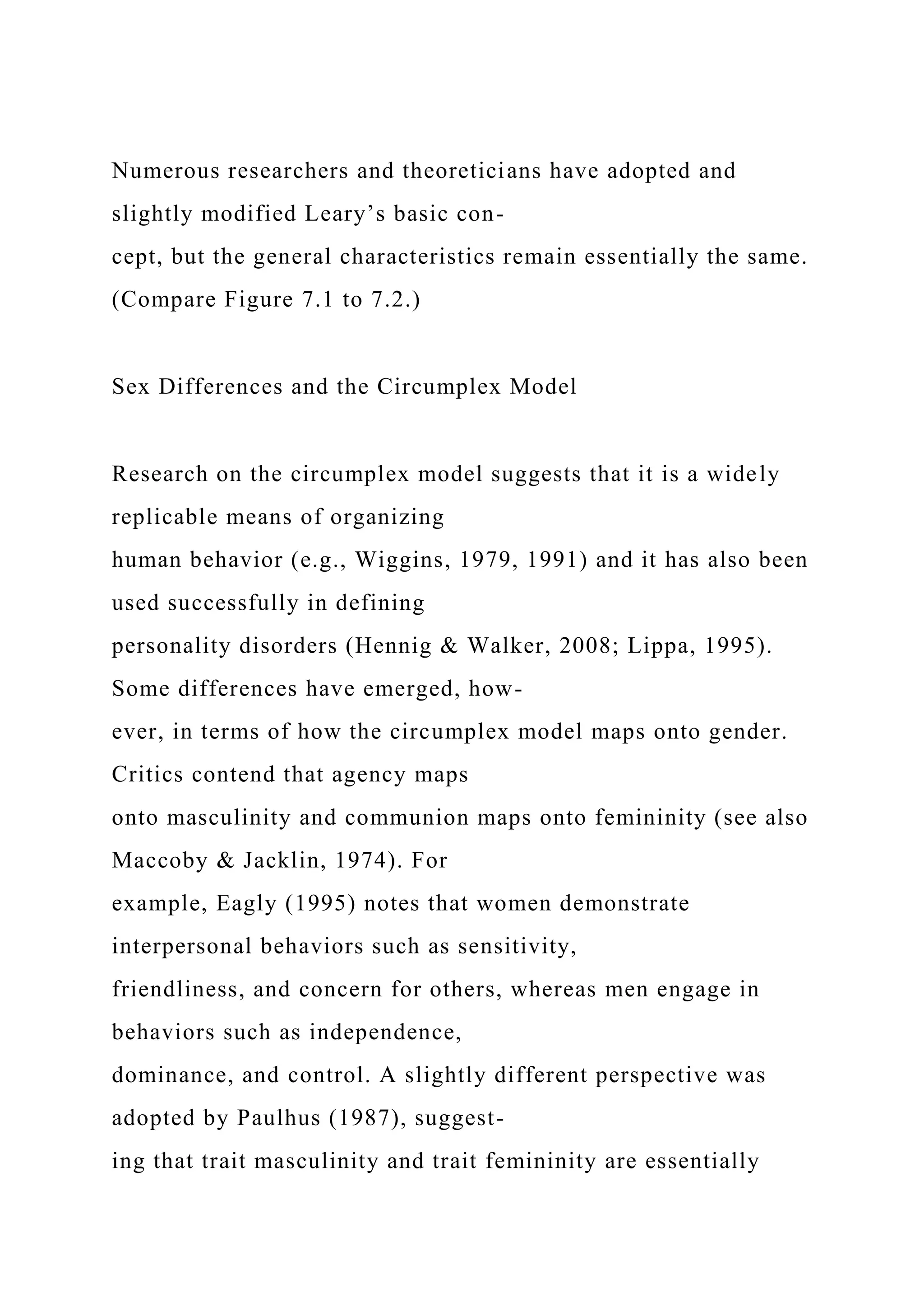 Numerous researchers and theoreticians have adopted and
slightly modified Leary’s basic con-
cept, but the general characteristics remain essentially the same.
(Compare Figure 7.1 to 7.2.)
Sex Differences and the Circumplex Model
Research on the circumplex model suggests that it is a widely
replicable means of organizing
human behavior (e.g., Wiggins, 1979, 1991) and it has also been
used successfully in defining
personality disorders (Hennig & Walker, 2008; Lippa, 1995).
Some differences have emerged, how-
ever, in terms of how the circumplex model maps onto gender.
Critics contend that agency maps
onto masculinity and communion maps onto femininity (see also
Maccoby & Jacklin, 1974). For
example, Eagly (1995) notes that women demonstrate
interpersonal behaviors such as sensitivity,
friendliness, and concern for others, whereas men engage in
behaviors such as independence,
dominance, and control. A slightly different perspective was
adopted by Paulhus (1987), suggest-
ing that trait masculinity and trait femininity are essentially
 