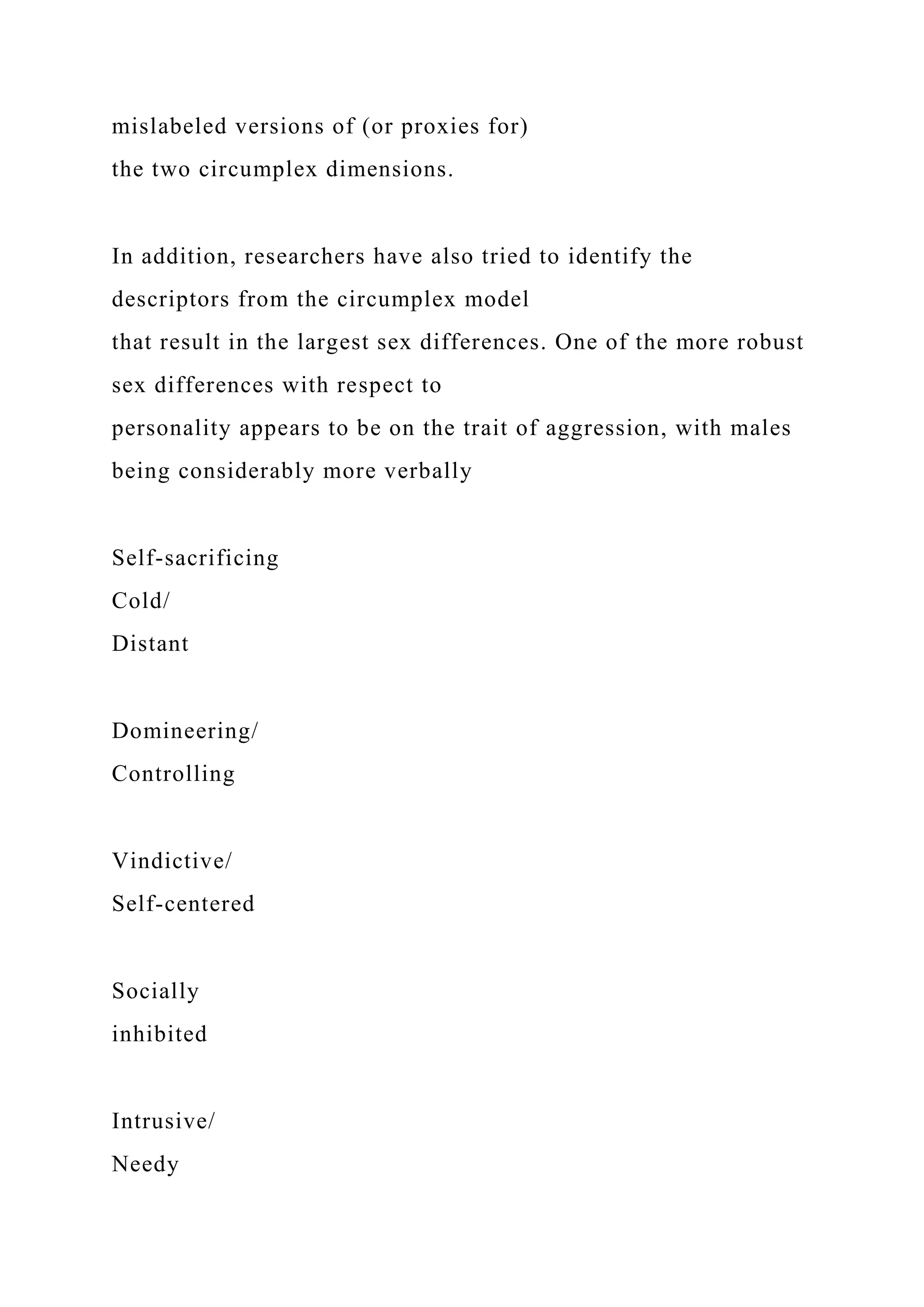 mislabeled versions of (or proxies for)
the two circumplex dimensions.
In addition, researchers have also tried to identify the
descriptors from the circumplex model
that result in the largest sex differences. One of the more robust
sex differences with respect to
personality appears to be on the trait of aggression, with males
being considerably more verbally
Self-sacrificing
Cold/
Distant
Domineering/
Controlling
Vindictive/
Self-centered
Socially
inhibited
Intrusive/
Needy
 