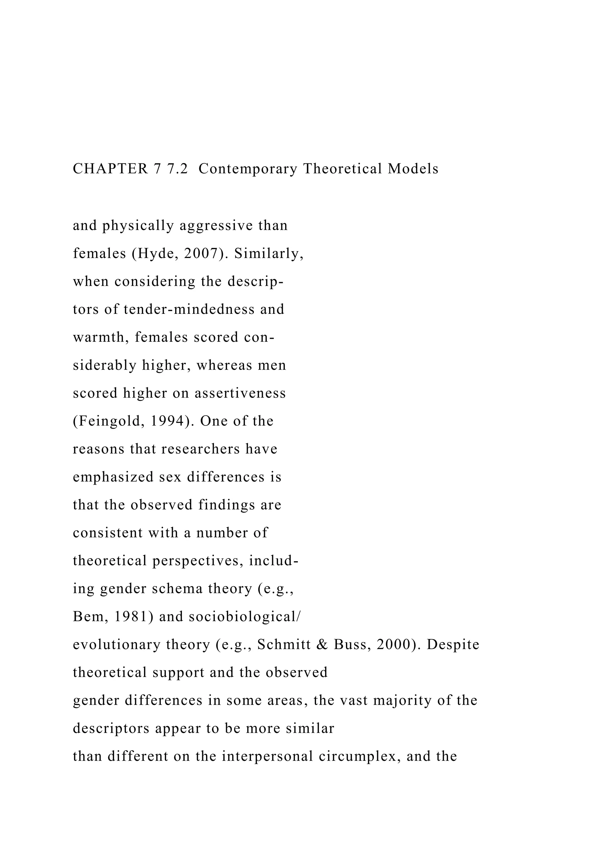 CHAPTER 7 7.2 Contemporary Theoretical Models
and physically aggressive than
females (Hyde, 2007). Similarly,
when considering the descrip-
tors of tender-mindedness and
warmth, females scored con-
siderably higher, whereas men
scored higher on assertiveness
(Feingold, 1994). One of the
reasons that researchers have
emphasized sex differences is
that the observed findings are
consistent with a number of
theoretical perspectives, includ-
ing gender schema theory (e.g.,
Bem, 1981) and sociobiological/
evolutionary theory (e.g., Schmitt & Buss, 2000). Despite
theoretical support and the observed
gender differences in some areas, the vast majority of the
descriptors appear to be more similar
than different on the interpersonal circumplex, and the
 