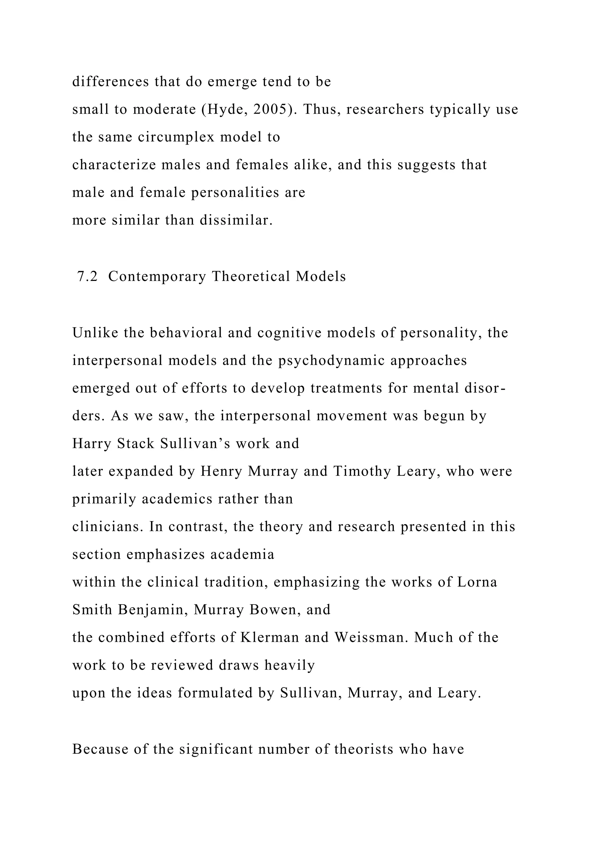 differences that do emerge tend to be
small to moderate (Hyde, 2005). Thus, researchers typically use
the same circumplex model to
characterize males and females alike, and this suggests that
male and female personalities are
more similar than dissimilar.
7.2 Contemporary Theoretical Models
Unlike the behavioral and cognitive models of personality, the
interpersonal models and the psychodynamic approaches
emerged out of efforts to develop treatments for mental disor-
ders. As we saw, the interpersonal movement was begun by
Harry Stack Sullivan’s work and
later expanded by Henry Murray and Timothy Leary, who were
primarily academics rather than
clinicians. In contrast, the theory and research presented in this
section emphasizes academia
within the clinical tradition, emphasizing the works of Lorna
Smith Benjamin, Murray Bowen, and
the combined efforts of Klerman and Weissman. Much of the
work to be reviewed draws heavily
upon the ideas formulated by Sullivan, Murray, and Leary.
Because of the significant number of theorists who have
 