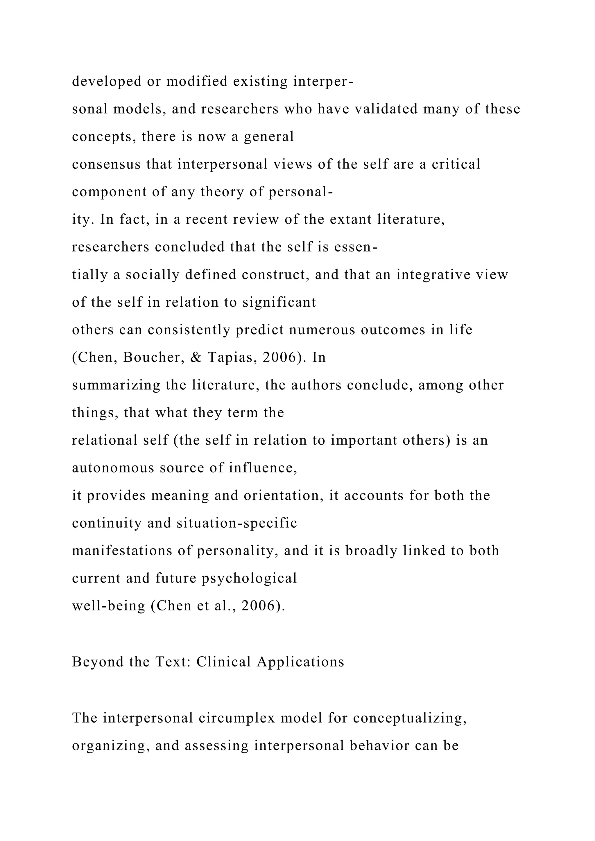 developed or modified existing interper-
sonal models, and researchers who have validated many of these
concepts, there is now a general
consensus that interpersonal views of the self are a critical
component of any theory of personal-
ity. In fact, in a recent review of the extant literature,
researchers concluded that the self is essen-
tially a socially defined construct, and that an integrative view
of the self in relation to significant
others can consistently predict numerous outcomes in life
(Chen, Boucher, & Tapias, 2006). In
summarizing the literature, the authors conclude, among other
things, that what they term the
relational self (the self in relation to important others) is an
autonomous source of influence,
it provides meaning and orientation, it accounts for both the
continuity and situation-specific
manifestations of personality, and it is broadly linked to both
current and future psychological
well-being (Chen et al., 2006).
Beyond the Text: Clinical Applications
The interpersonal circumplex model for conceptualizing,
organizing, and assessing interpersonal behavior can be
 