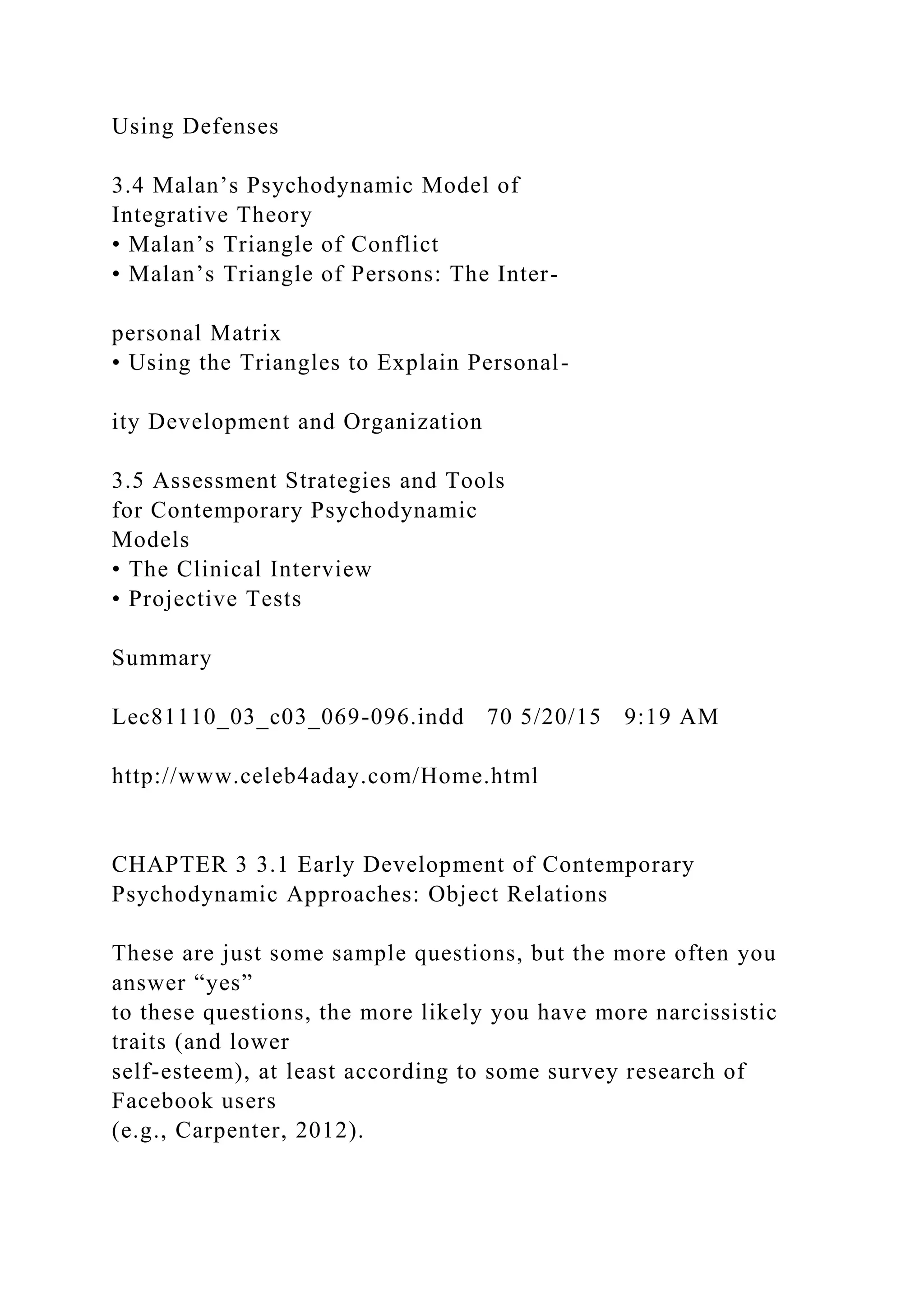Using Defenses
3.4 Malan’s Psychodynamic Model of
Integrative Theory
• Malan’s Triangle of Conflict
• Malan’s Triangle of Persons: The Inter-
personal Matrix
• Using the Triangles to Explain Personal-
ity Development and Organization
3.5 Assessment Strategies and Tools
for Contemporary Psychodynamic
Models
• The Clinical Interview
• Projective Tests
Summary
Lec81110_03_c03_069-096.indd 70 5/20/15 9:19 AM
http://www.celeb4aday.com/Home.html
CHAPTER 3 3.1 Early Development of Contemporary
Psychodynamic Approaches: Object Relations
These are just some sample questions, but the more often you
answer “yes”
to these questions, the more likely you have more narcissistic
traits (and lower
self-esteem), at least according to some survey research of
Facebook users
(e.g., Carpenter, 2012).
 
