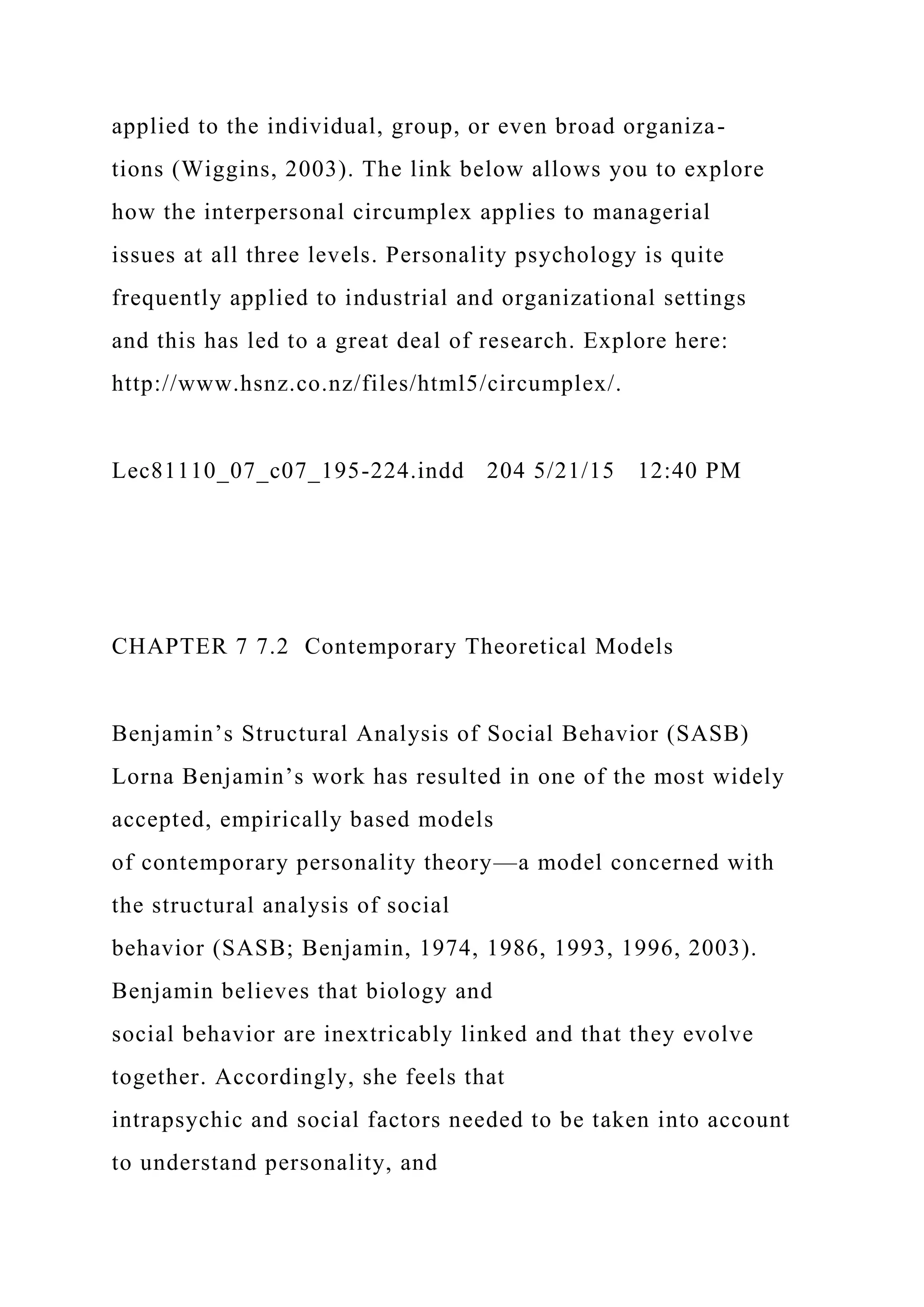 applied to the individual, group, or even broad organiza-
tions (Wiggins, 2003). The link below allows you to explore
how the interpersonal circumplex applies to managerial
issues at all three levels. Personality psychology is quite
frequently applied to industrial and organizational settings
and this has led to a great deal of research. Explore here:
http://www.hsnz.co.nz/files/html5/circumplex/.
Lec81110_07_c07_195-224.indd 204 5/21/15 12:40 PM
CHAPTER 7 7.2 Contemporary Theoretical Models
Benjamin’s Structural Analysis of Social Behavior (SASB)
Lorna Benjamin’s work has resulted in one of the most widely
accepted, empirically based models
of contemporary personality theory—a model concerned with
the structural analysis of social
behavior (SASB; Benjamin, 1974, 1986, 1993, 1996, 2003).
Benjamin believes that biology and
social behavior are inextricably linked and that they evolve
together. Accordingly, she feels that
intrapsychic and social factors needed to be taken into account
to understand personality, and
 