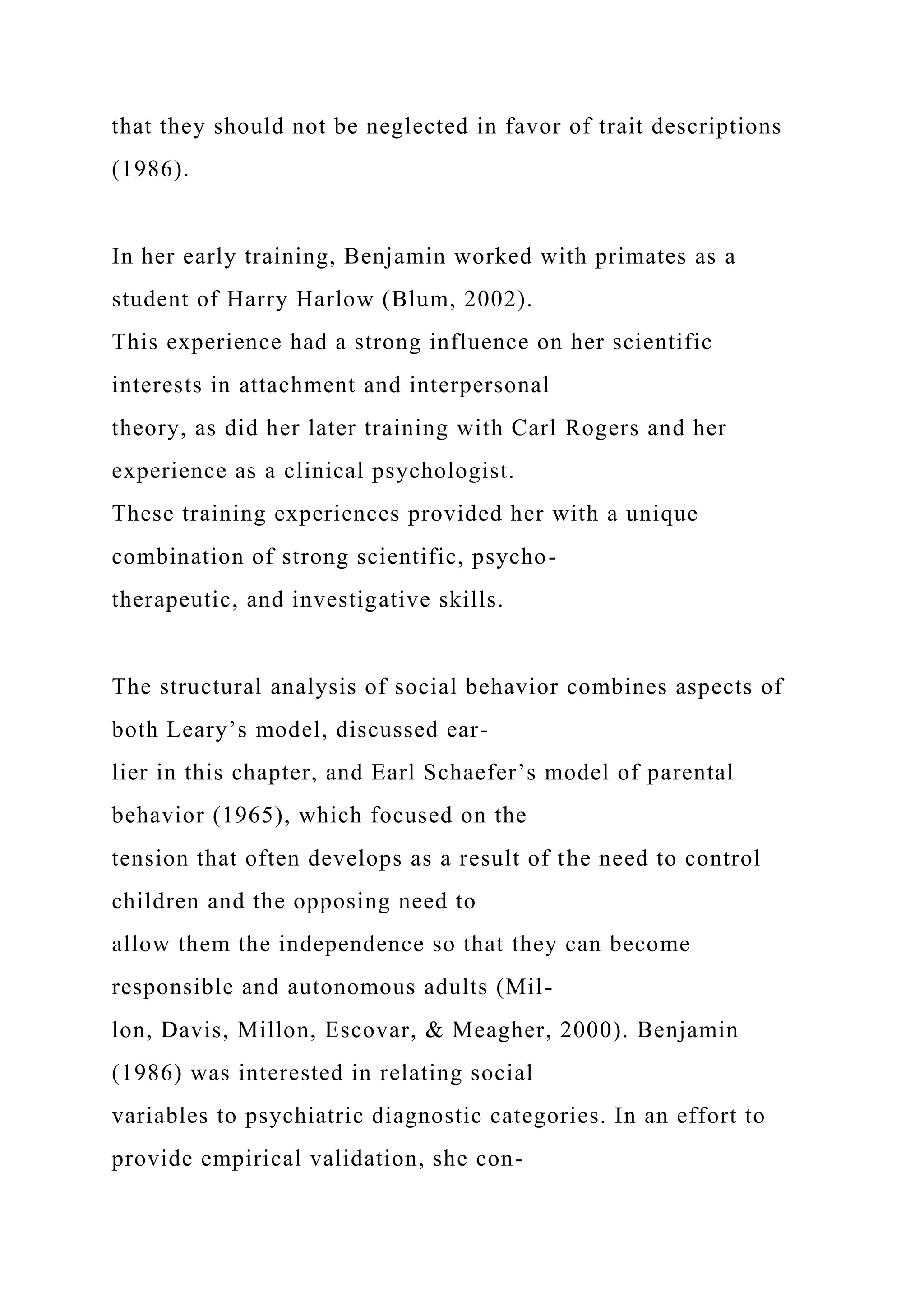 that they should not be neglected in favor of trait descriptions
(1986).
In her early training, Benjamin worked with primates as a
student of Harry Harlow (Blum, 2002).
This experience had a strong influence on her scientific
interests in attachment and interpersonal
theory, as did her later training with Carl Rogers and her
experience as a clinical psychologist.
These training experiences provided her with a unique
combination of strong scientific, psycho-
therapeutic, and investigative skills.
The structural analysis of social behavior combines aspects of
both Leary’s model, discussed ear-
lier in this chapter, and Earl Schaefer’s model of parental
behavior (1965), which focused on the
tension that often develops as a result of the need to control
children and the opposing need to
allow them the independence so that they can become
responsible and autonomous adults (Mil-
lon, Davis, Millon, Escovar, & Meagher, 2000). Benjamin
(1986) was interested in relating social
variables to psychiatric diagnostic categories. In an effort to
provide empirical validation, she con-
 