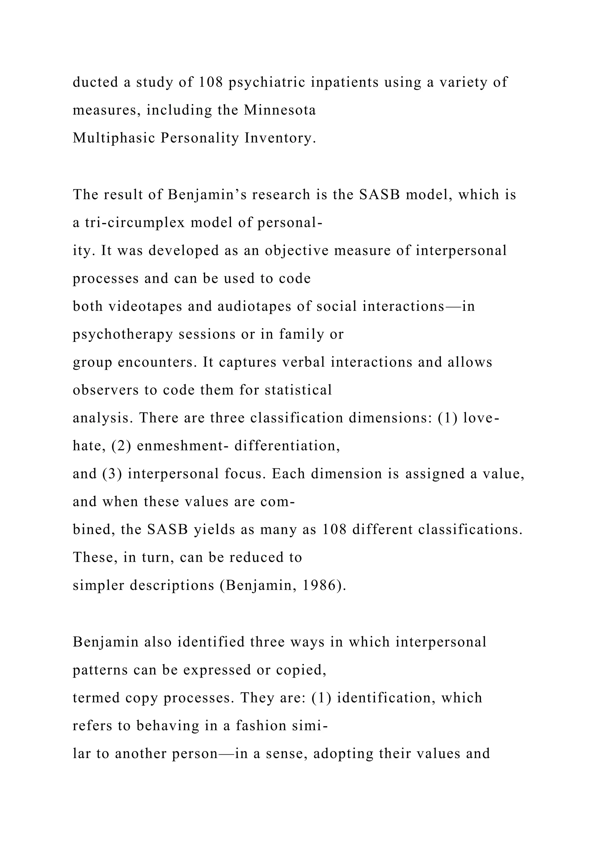 ducted a study of 108 psychiatric inpatients using a variety of
measures, including the Minnesota
Multiphasic Personality Inventory.
The result of Benjamin’s research is the SASB model, which is
a tri-circumplex model of personal-
ity. It was developed as an objective measure of interpersonal
processes and can be used to code
both videotapes and audiotapes of social interactions—in
psychotherapy sessions or in family or
group encounters. It captures verbal interactions and allows
observers to code them for statistical
analysis. There are three classification dimensions: (1) love-
hate, (2) enmeshment- differentiation,
and (3) interpersonal focus. Each dimension is assigned a value,
and when these values are com-
bined, the SASB yields as many as 108 different classifications.
These, in turn, can be reduced to
simpler descriptions (Benjamin, 1986).
Benjamin also identified three ways in which interpersonal
patterns can be expressed or copied,
termed copy processes. They are: (1) identification, which
refers to behaving in a fashion simi-
lar to another person—in a sense, adopting their values and
 