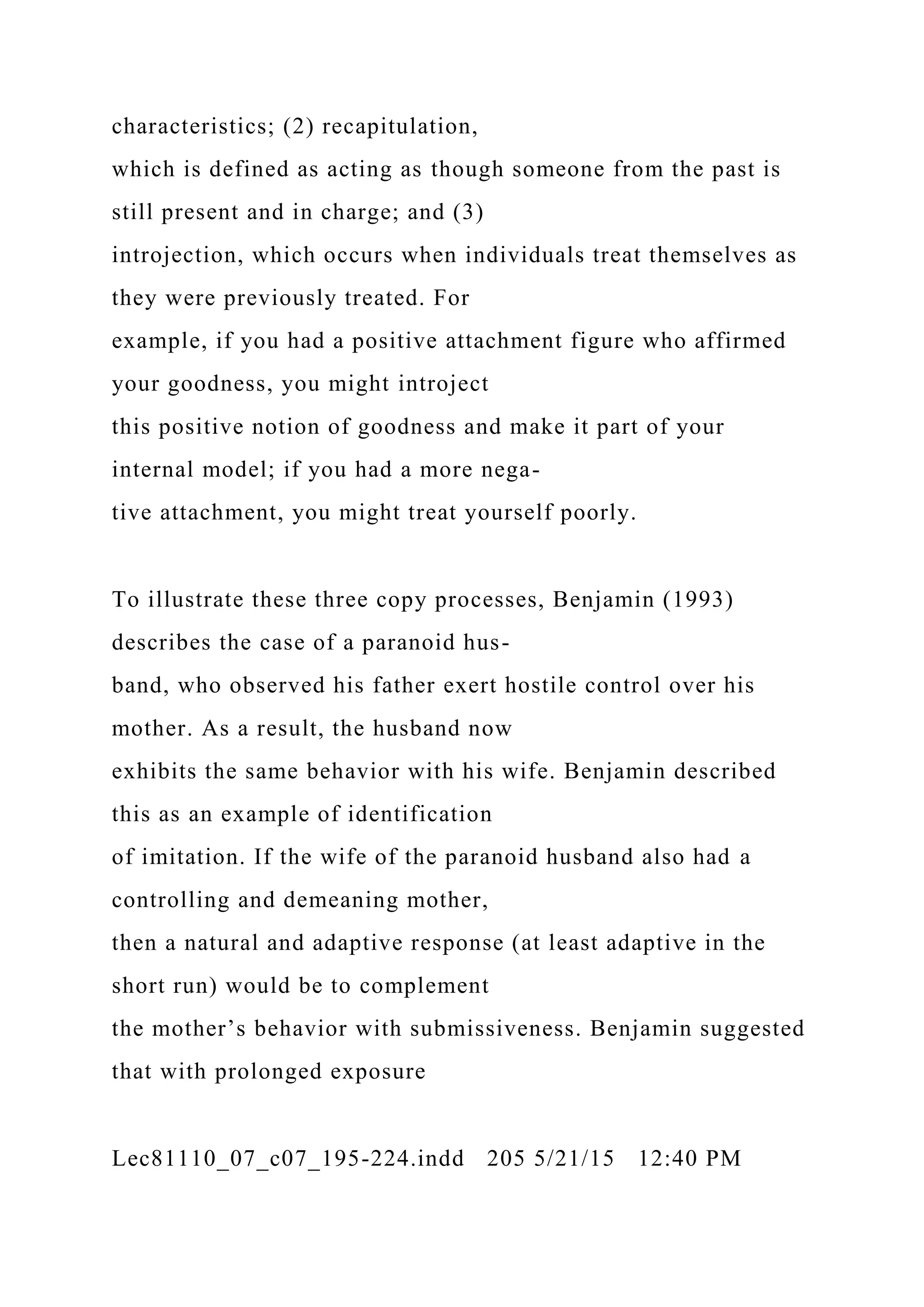 characteristics; (2) recapitulation,
which is defined as acting as though someone from the past is
still present and in charge; and (3)
introjection, which occurs when individuals treat themselves as
they were previously treated. For
example, if you had a positive attachment figure who affirmed
your goodness, you might introject
this positive notion of goodness and make it part of your
internal model; if you had a more nega-
tive attachment, you might treat yourself poorly.
To illustrate these three copy processes, Benjamin (1993)
describes the case of a paranoid hus-
band, who observed his father exert hostile control over his
mother. As a result, the husband now
exhibits the same behavior with his wife. Benjamin described
this as an example of identification
of imitation. If the wife of the paranoid husband also had a
controlling and demeaning mother,
then a natural and adaptive response (at least adaptive in the
short run) would be to complement
the mother’s behavior with submissiveness. Benjamin suggested
that with prolonged exposure
Lec81110_07_c07_195-224.indd 205 5/21/15 12:40 PM
 
