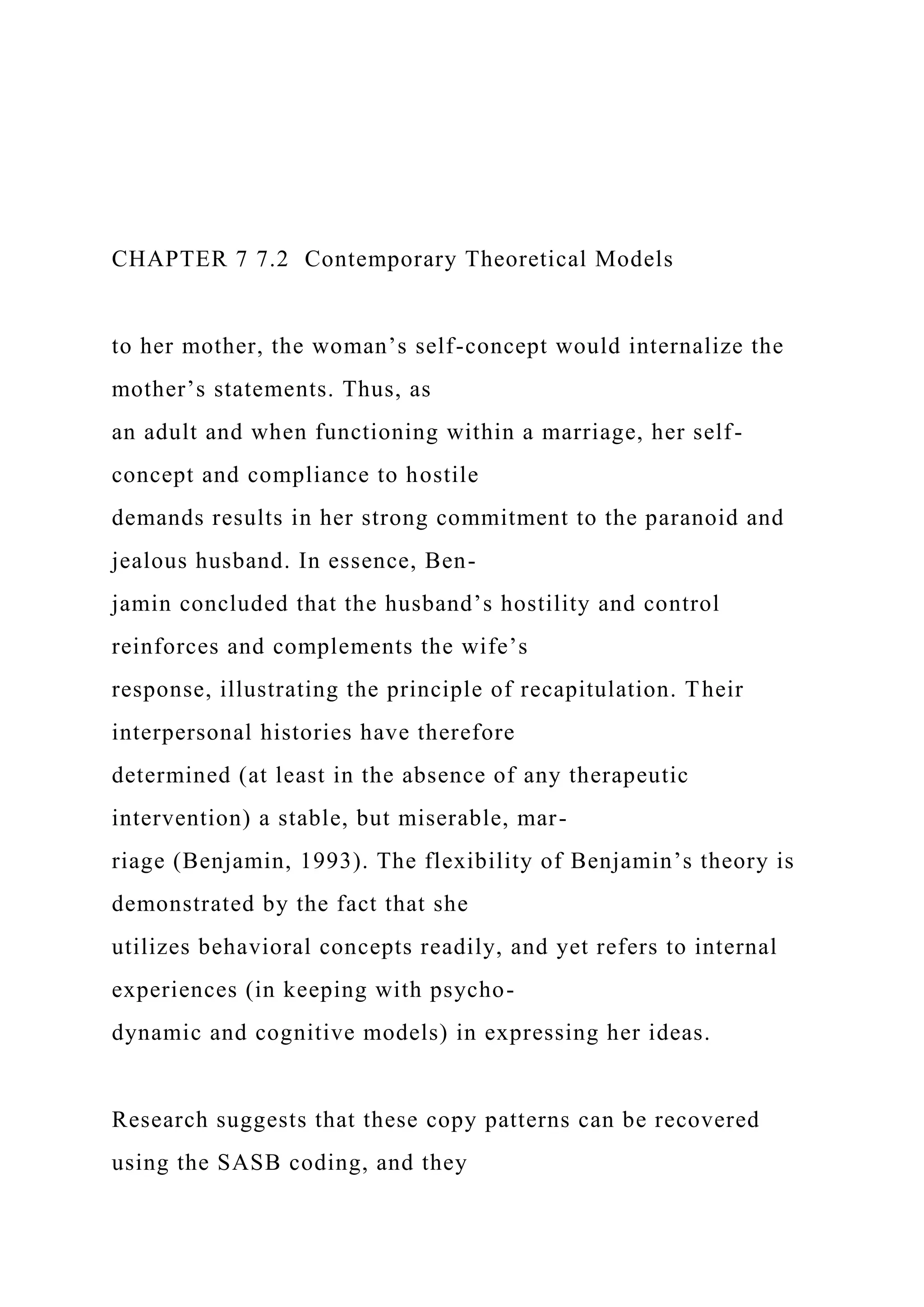 CHAPTER 7 7.2 Contemporary Theoretical Models
to her mother, the woman’s self-concept would internalize the
mother’s statements. Thus, as
an adult and when functioning within a marriage, her self-
concept and compliance to hostile
demands results in her strong commitment to the paranoid and
jealous husband. In essence, Ben-
jamin concluded that the husband’s hostility and control
reinforces and complements the wife’s
response, illustrating the principle of recapitulation. Their
interpersonal histories have therefore
determined (at least in the absence of any therapeutic
intervention) a stable, but miserable, mar-
riage (Benjamin, 1993). The flexibility of Benjamin’s theory is
demonstrated by the fact that she
utilizes behavioral concepts readily, and yet refers to internal
experiences (in keeping with psycho-
dynamic and cognitive models) in expressing her ideas.
Research suggests that these copy patterns can be recovered
using the SASB coding, and they
 