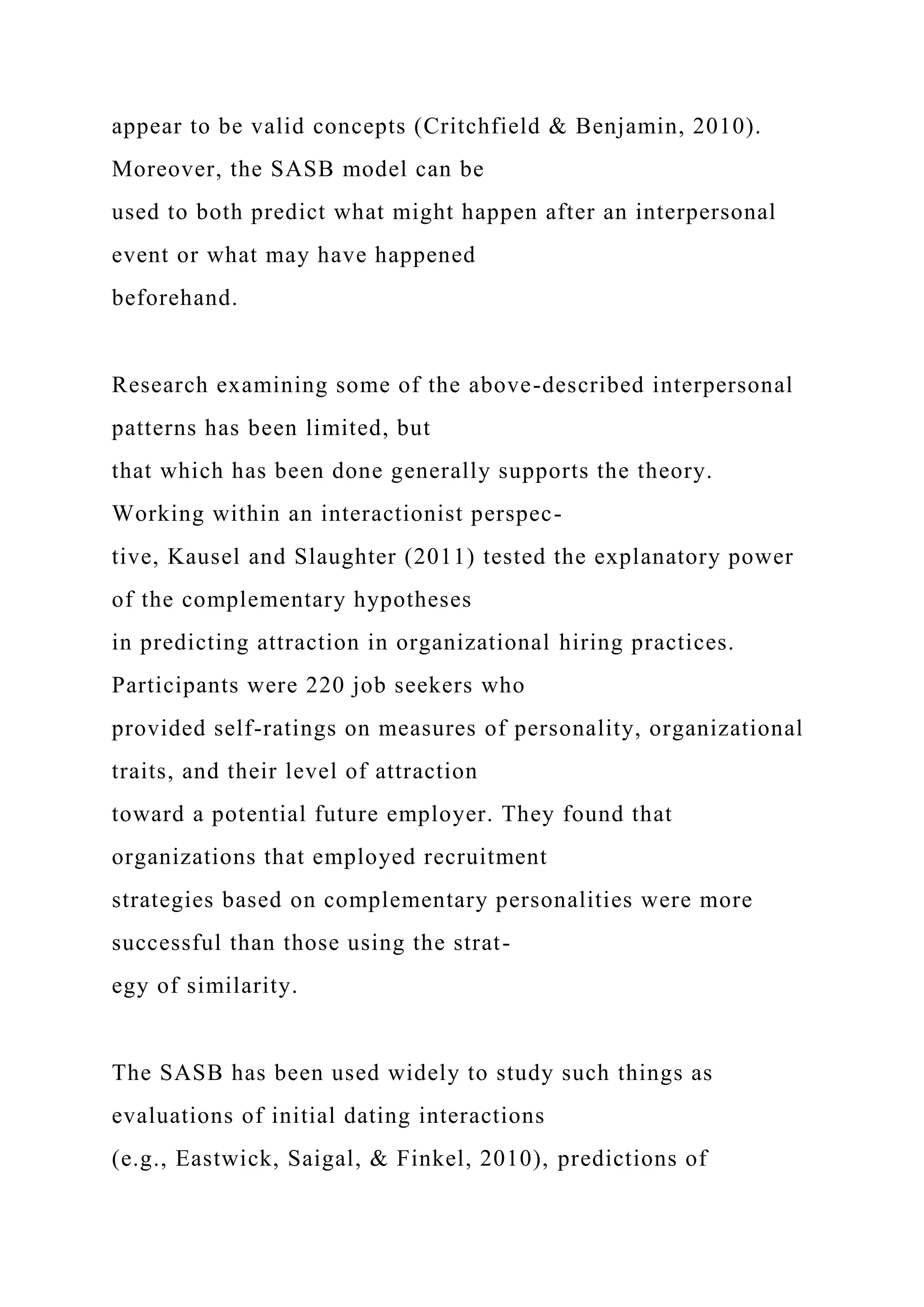appear to be valid concepts (Critchfield & Benjamin, 2010).
Moreover, the SASB model can be
used to both predict what might happen after an interpersonal
event or what may have happened
beforehand.
Research examining some of the above-described interpersonal
patterns has been limited, but
that which has been done generally supports the theory.
Working within an interactionist perspec-
tive, Kausel and Slaughter (2011) tested the explanatory power
of the complementary hypotheses
in predicting attraction in organizational hiring practices.
Participants were 220 job seekers who
provided self-ratings on measures of personality, organizational
traits, and their level of attraction
toward a potential future employer. They found that
organizations that employed recruitment
strategies based on complementary personalities were more
successful than those using the strat-
egy of similarity.
The SASB has been used widely to study such things as
evaluations of initial dating interactions
(e.g., Eastwick, Saigal, & Finkel, 2010), predictions of
 
