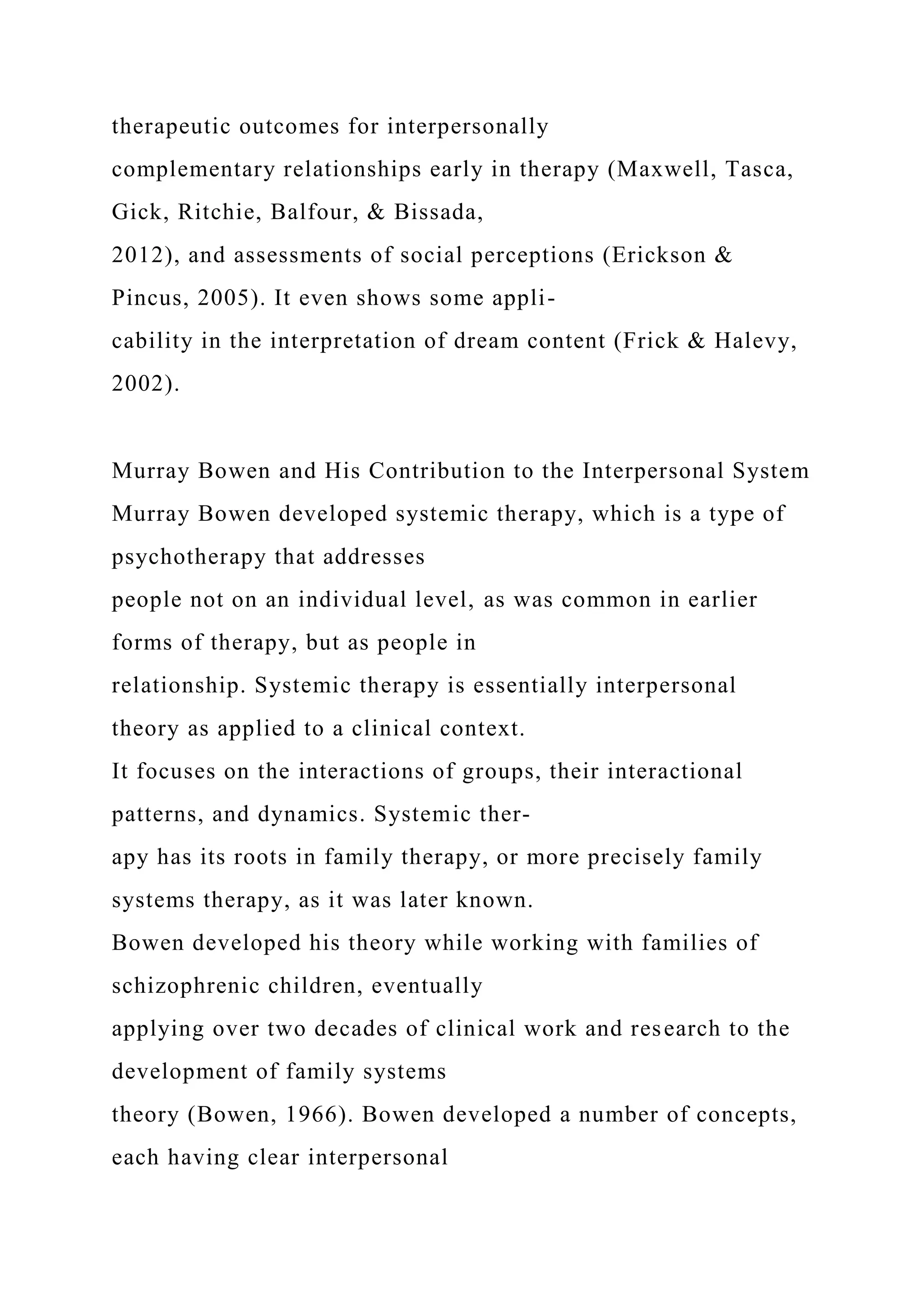 therapeutic outcomes for interpersonally
complementary relationships early in therapy (Maxwell, Tasca,
Gick, Ritchie, Balfour, & Bissada,
2012), and assessments of social perceptions (Erickson &
Pincus, 2005). It even shows some appli-
cability in the interpretation of dream content (Frick & Halevy,
2002).
Murray Bowen and His Contribution to the Interpersonal System
Murray Bowen developed systemic therapy, which is a type of
psychotherapy that addresses
people not on an individual level, as was common in earlier
forms of therapy, but as people in
relationship. Systemic therapy is essentially interpersonal
theory as applied to a clinical context.
It focuses on the interactions of groups, their interactional
patterns, and dynamics. Systemic ther-
apy has its roots in family therapy, or more precisely family
systems therapy, as it was later known.
Bowen developed his theory while working with families of
schizophrenic children, eventually
applying over two decades of clinical work and research to the
development of family systems
theory (Bowen, 1966). Bowen developed a number of concepts,
each having clear interpersonal
 