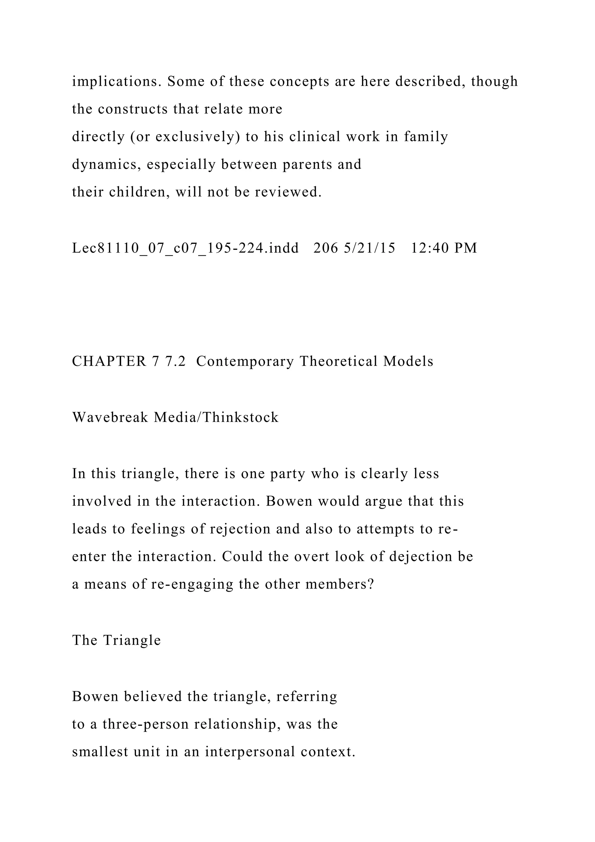 implications. Some of these concepts are here described, though
the constructs that relate more
directly (or exclusively) to his clinical work in family
dynamics, especially between parents and
their children, will not be reviewed.
Lec81110_07_c07_195-224.indd 206 5/21/15 12:40 PM
CHAPTER 7 7.2 Contemporary Theoretical Models
Wavebreak Media/Thinkstock
In this triangle, there is one party who is clearly less
involved in the interaction. Bowen would argue that this
leads to feelings of rejection and also to attempts to re-
enter the interaction. Could the overt look of dejection be
a means of re-engaging the other members?
The Triangle
Bowen believed the triangle, referring
to a three-person relationship, was the
smallest unit in an interpersonal context.
 