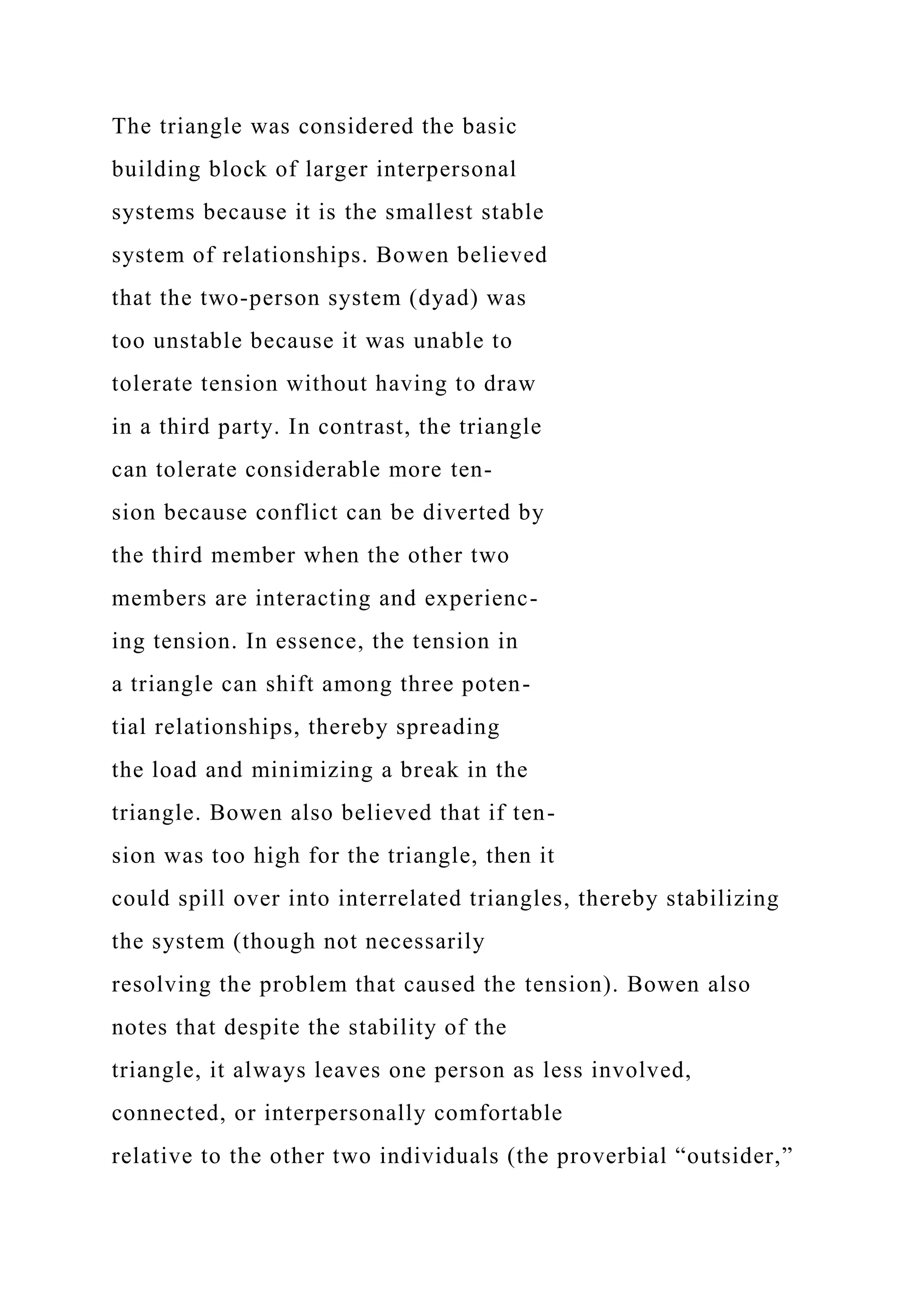 The triangle was considered the basic
building block of larger interpersonal
systems because it is the smallest stable
system of relationships. Bowen believed
that the two-person system (dyad) was
too unstable because it was unable to
tolerate tension without having to draw
in a third party. In contrast, the triangle
can tolerate considerable more ten-
sion because conflict can be diverted by
the third member when the other two
members are interacting and experienc-
ing tension. In essence, the tension in
a triangle can shift among three poten-
tial relationships, thereby spreading
the load and minimizing a break in the
triangle. Bowen also believed that if ten-
sion was too high for the triangle, then it
could spill over into interrelated triangles, thereby stabilizing
the system (though not necessarily
resolving the problem that caused the tension). Bowen also
notes that despite the stability of the
triangle, it always leaves one person as less involved,
connected, or interpersonally comfortable
relative to the other two individuals (the proverbial “outsider,”
 
