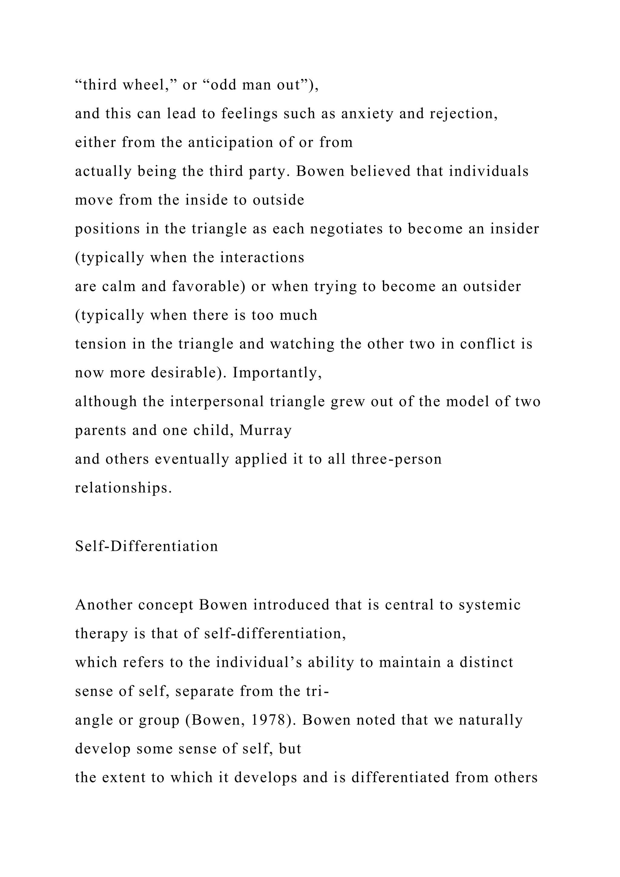 “third wheel,” or “odd man out”),
and this can lead to feelings such as anxiety and rejection,
either from the anticipation of or from
actually being the third party. Bowen believed that individuals
move from the inside to outside
positions in the triangle as each negotiates to become an insider
(typically when the interactions
are calm and favorable) or when trying to become an outsider
(typically when there is too much
tension in the triangle and watching the other two in conflict is
now more desirable). Importantly,
although the interpersonal triangle grew out of the model of two
parents and one child, Murray
and others eventually applied it to all three-person
relationships.
Self-Differentiation
Another concept Bowen introduced that is central to systemic
therapy is that of self-differentiation,
which refers to the individual’s ability to maintain a distinct
sense of self, separate from the tri-
angle or group (Bowen, 1978). Bowen noted that we naturally
develop some sense of self, but
the extent to which it develops and is differentiated from others
 