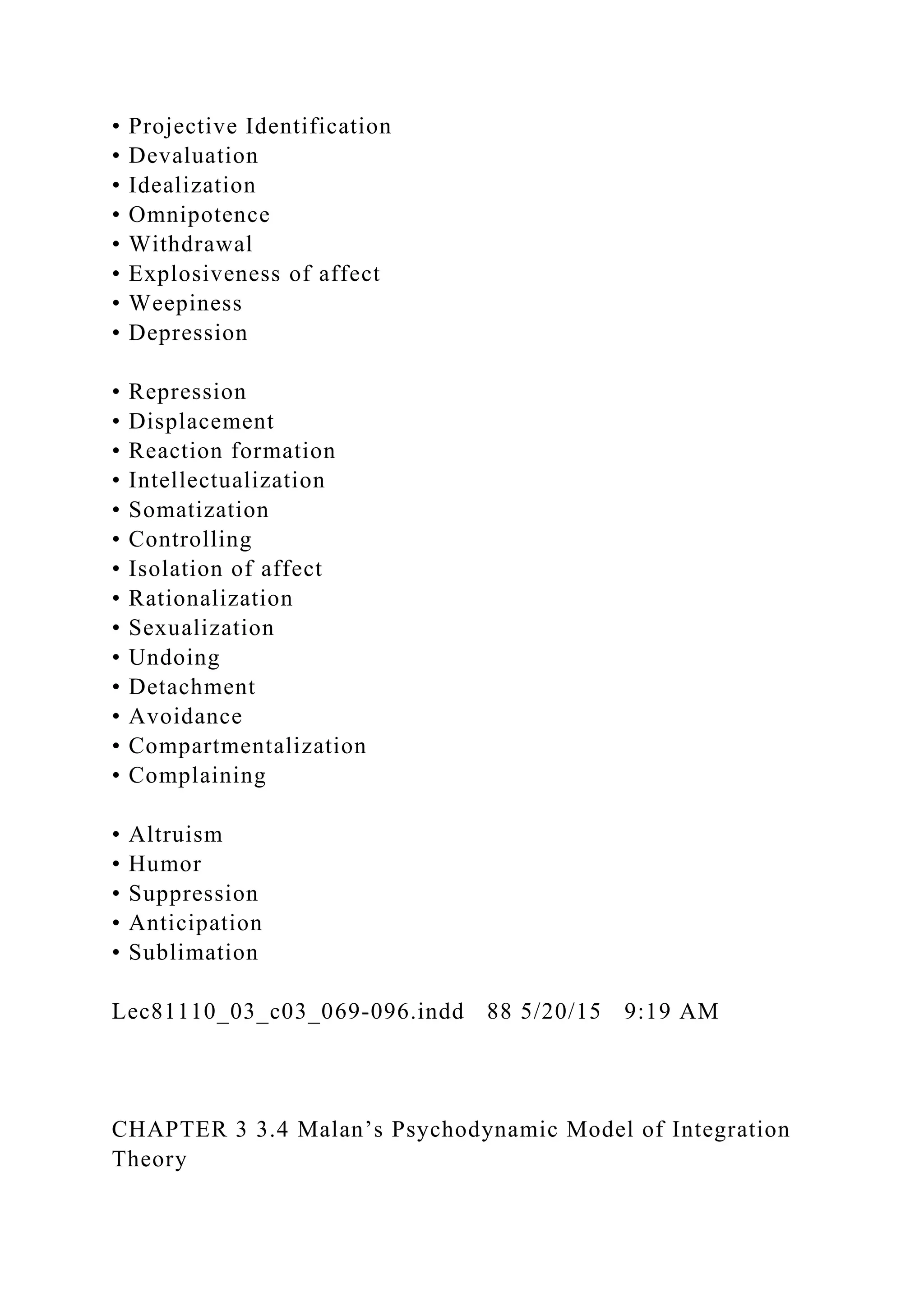 • Projective Identification
• Devaluation
• Idealization
• Omnipotence
• Withdrawal
• Explosiveness of affect
• Weepiness
• Depression
• Repression
• Displacement
• Reaction formation
• Intellectualization
• Somatization
• Controlling
• Isolation of affect
• Rationalization
• Sexualization
• Undoing
• Detachment
• Avoidance
• Compartmentalization
• Complaining
• Altruism
• Humor
• Suppression
• Anticipation
• Sublimation
Lec81110_03_c03_069-096.indd 88 5/20/15 9:19 AM
CHAPTER 3 3.4 Malan’s Psychodynamic Model of Integration
Theory
 