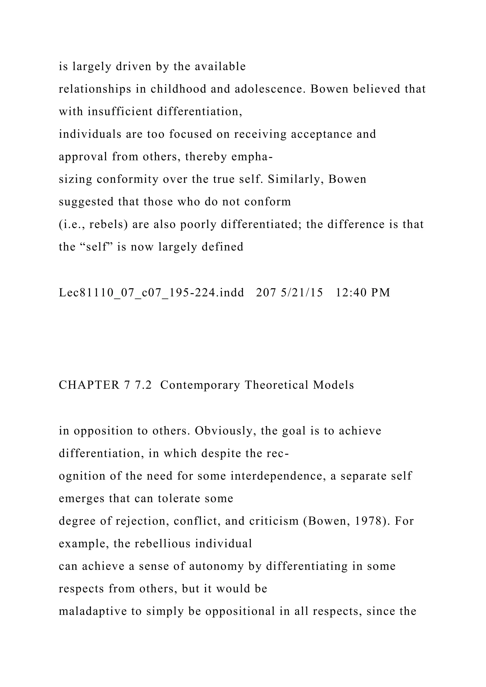 is largely driven by the available
relationships in childhood and adolescence. Bowen believed that
with insufficient differentiation,
individuals are too focused on receiving acceptance and
approval from others, thereby empha-
sizing conformity over the true self. Similarly, Bowen
suggested that those who do not conform
(i.e., rebels) are also poorly differentiated; the difference is that
the “self” is now largely defined
Lec81110_07_c07_195-224.indd 207 5/21/15 12:40 PM
CHAPTER 7 7.2 Contemporary Theoretical Models
in opposition to others. Obviously, the goal is to achieve
differentiation, in which despite the rec-
ognition of the need for some interdependence, a separate self
emerges that can tolerate some
degree of rejection, conflict, and criticism (Bowen, 1978). For
example, the rebellious individual
can achieve a sense of autonomy by differentiating in some
respects from others, but it would be
maladaptive to simply be oppositional in all respects, since the
 