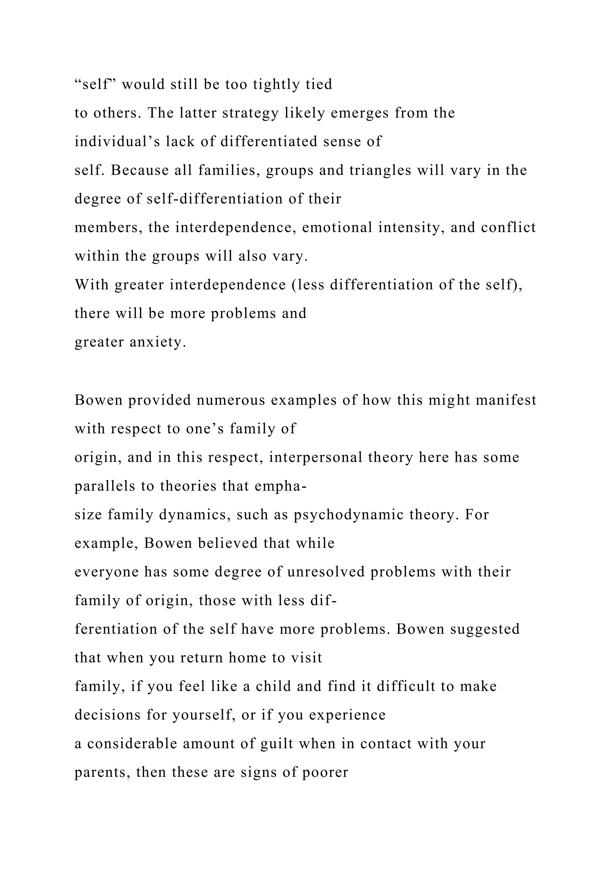 “self” would still be too tightly tied
to others. The latter strategy likely emerges from the
individual’s lack of differentiated sense of
self. Because all families, groups and triangles will vary in the
degree of self-differentiation of their
members, the interdependence, emotional intensity, and conflict
within the groups will also vary.
With greater interdependence (less differentiation of the self),
there will be more problems and
greater anxiety.
Bowen provided numerous examples of how this might manifest
with respect to one’s family of
origin, and in this respect, interpersonal theory here has some
parallels to theories that empha-
size family dynamics, such as psychodynamic theory. For
example, Bowen believed that while
everyone has some degree of unresolved problems with their
family of origin, those with less dif-
ferentiation of the self have more problems. Bowen suggested
that when you return home to visit
family, if you feel like a child and find it difficult to make
decisions for yourself, or if you experience
a considerable amount of guilt when in contact with your
parents, then these are signs of poorer
 