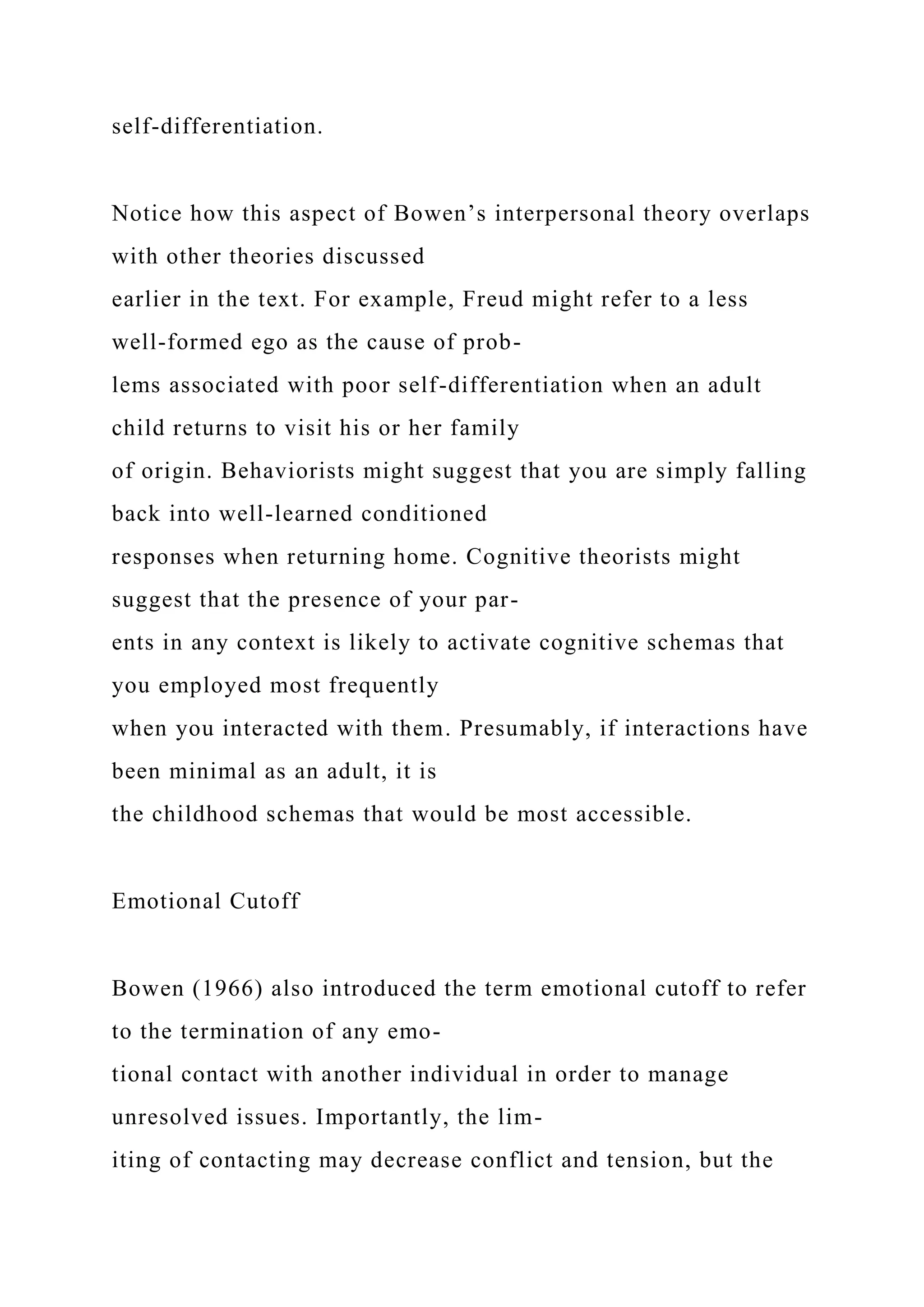 self-differentiation.
Notice how this aspect of Bowen’s interpersonal theory overlaps
with other theories discussed
earlier in the text. For example, Freud might refer to a less
well-formed ego as the cause of prob-
lems associated with poor self-differentiation when an adult
child returns to visit his or her family
of origin. Behaviorists might suggest that you are simply falling
back into well-learned conditioned
responses when returning home. Cognitive theorists might
suggest that the presence of your par-
ents in any context is likely to activate cognitive schemas that
you employed most frequently
when you interacted with them. Presumably, if interactions have
been minimal as an adult, it is
the childhood schemas that would be most accessible.
Emotional Cutoff
Bowen (1966) also introduced the term emotional cutoff to refer
to the termination of any emo-
tional contact with another individual in order to manage
unresolved issues. Importantly, the lim-
iting of contacting may decrease conflict and tension, but the
 
