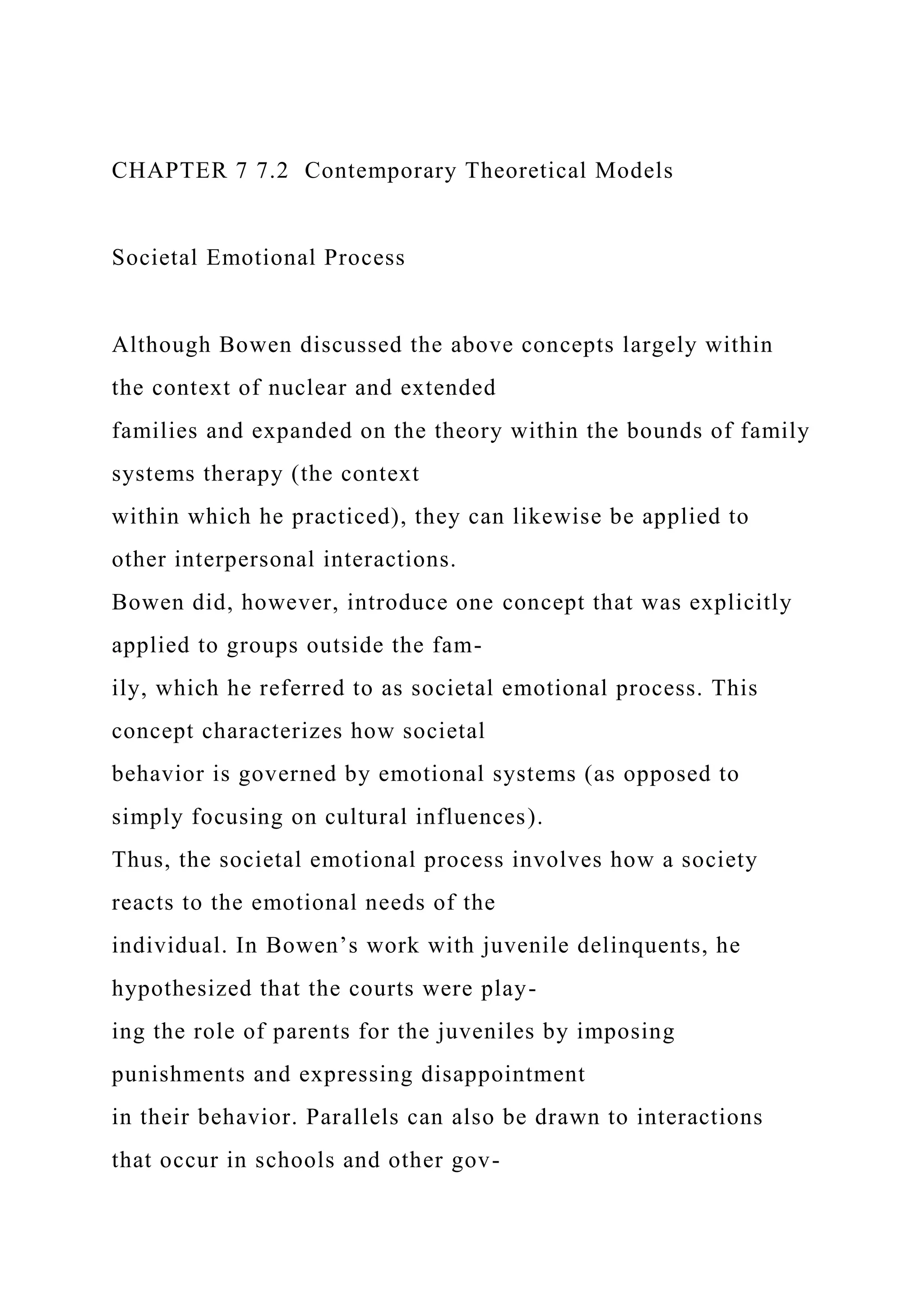 CHAPTER 7 7.2 Contemporary Theoretical Models
Societal Emotional Process
Although Bowen discussed the above concepts largely within
the context of nuclear and extended
families and expanded on the theory within the bounds of family
systems therapy (the context
within which he practiced), they can likewise be applied to
other interpersonal interactions.
Bowen did, however, introduce one concept that was explicitly
applied to groups outside the fam-
ily, which he referred to as societal emotional process. This
concept characterizes how societal
behavior is governed by emotional systems (as opposed to
simply focusing on cultural influences).
Thus, the societal emotional process involves how a society
reacts to the emotional needs of the
individual. In Bowen’s work with juvenile delinquents, he
hypothesized that the courts were play-
ing the role of parents for the juveniles by imposing
punishments and expressing disappointment
in their behavior. Parallels can also be drawn to interactions
that occur in schools and other gov-
 