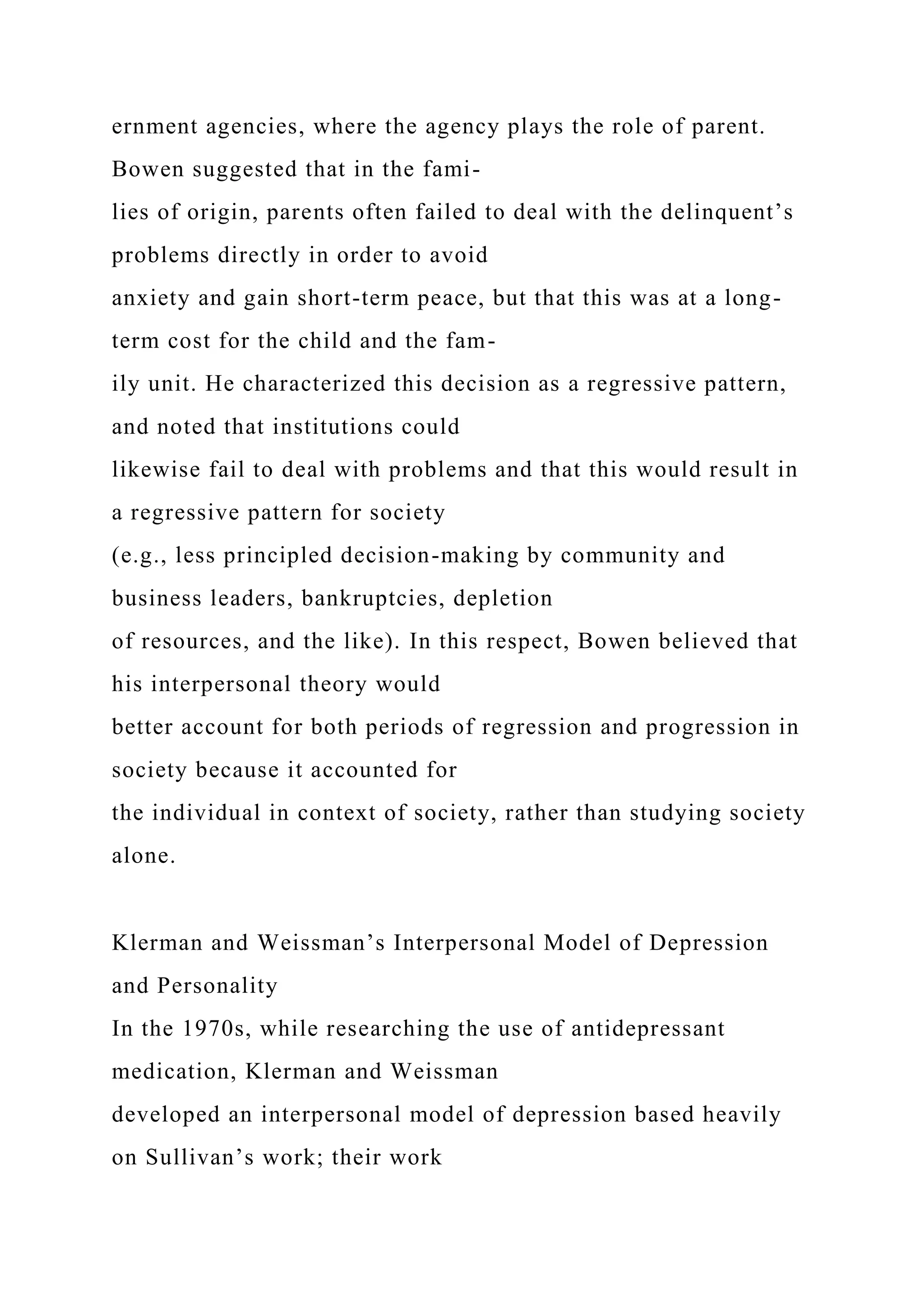 ernment agencies, where the agency plays the role of parent.
Bowen suggested that in the fami-
lies of origin, parents often failed to deal with the delinquent’s
problems directly in order to avoid
anxiety and gain short-term peace, but that this was at a long-
term cost for the child and the fam-
ily unit. He characterized this decision as a regressive pattern,
and noted that institutions could
likewise fail to deal with problems and that this would result in
a regressive pattern for society
(e.g., less principled decision-making by community and
business leaders, bankruptcies, depletion
of resources, and the like). In this respect, Bowen believed that
his interpersonal theory would
better account for both periods of regression and progression in
society because it accounted for
the individual in context of society, rather than studying society
alone.
Klerman and Weissman’s Interpersonal Model of Depression
and Personality
In the 1970s, while researching the use of antidepressant
medication, Klerman and Weissman
developed an interpersonal model of depression based heavily
on Sullivan’s work; their work
 