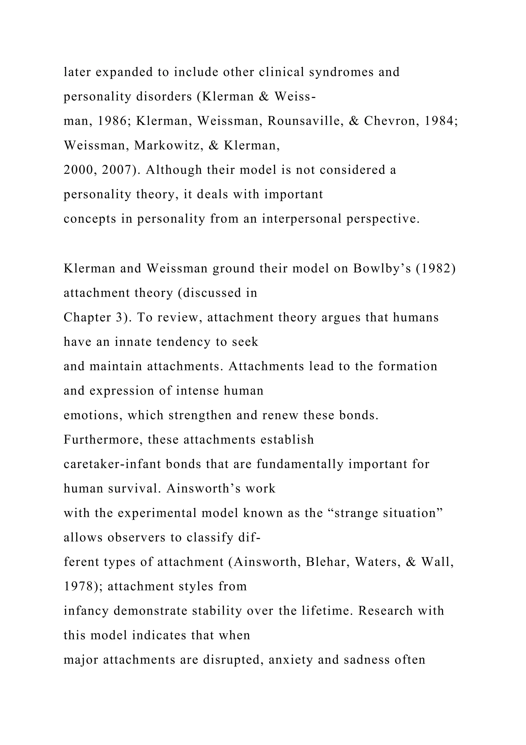 later expanded to include other clinical syndromes and
personality disorders (Klerman & Weiss-
man, 1986; Klerman, Weissman, Rounsaville, & Chevron, 1984;
Weissman, Markowitz, & Klerman,
2000, 2007). Although their model is not considered a
personality theory, it deals with important
concepts in personality from an interpersonal perspective.
Klerman and Weissman ground their model on Bowlby’s (1982)
attachment theory (discussed in
Chapter 3). To review, attachment theory argues that humans
have an innate tendency to seek
and maintain attachments. Attachments lead to the formation
and expression of intense human
emotions, which strengthen and renew these bonds.
Furthermore, these attachments establish
caretaker-infant bonds that are fundamentally important for
human survival. Ainsworth’s work
with the experimental model known as the “strange situation”
allows observers to classify dif-
ferent types of attachment (Ainsworth, Blehar, Waters, & Wall,
1978); attachment styles from
infancy demonstrate stability over the lifetime. Research with
this model indicates that when
major attachments are disrupted, anxiety and sadness often
 