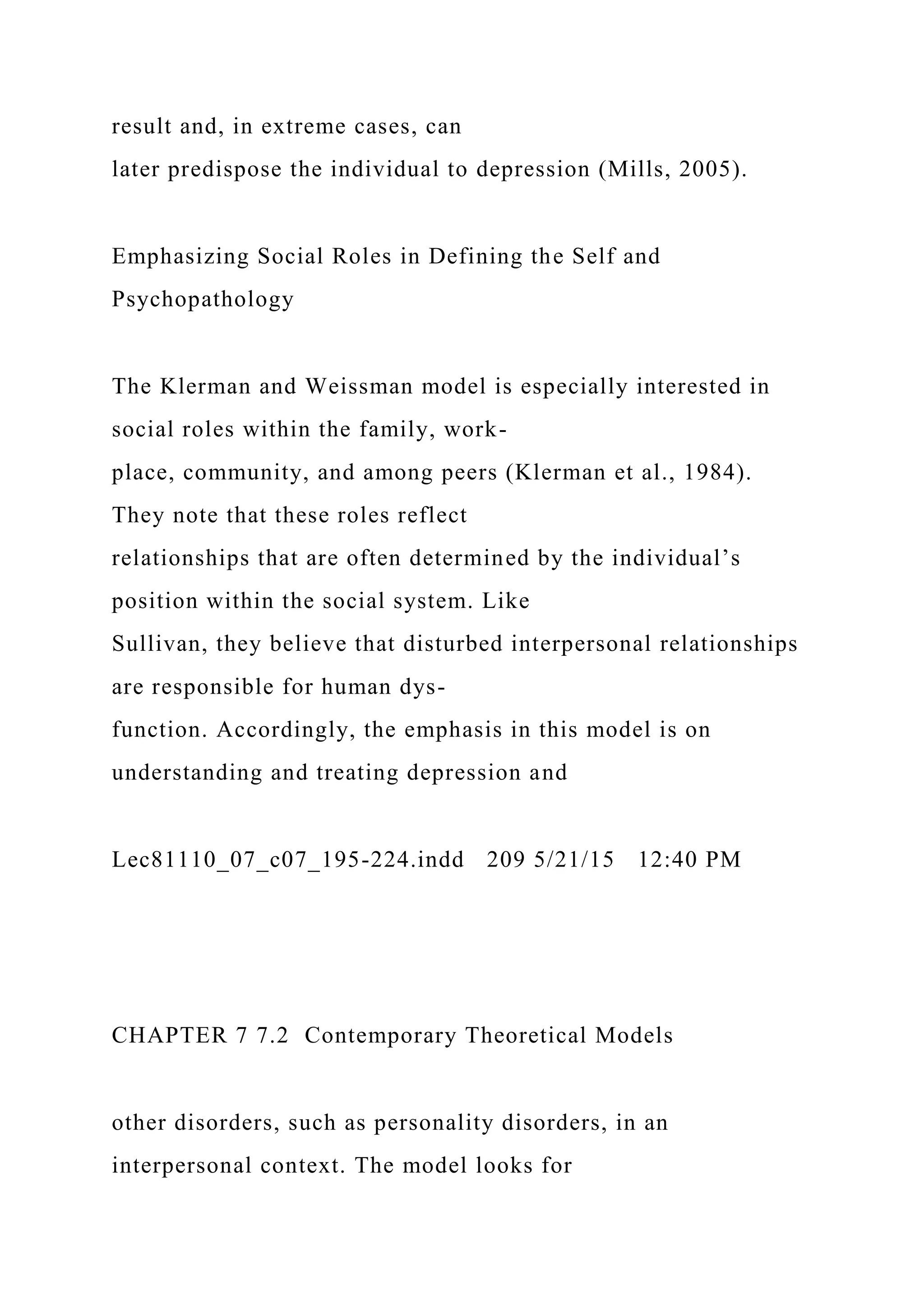 result and, in extreme cases, can
later predispose the individual to depression (Mills, 2005).
Emphasizing Social Roles in Defining the Self and
Psychopathology
The Klerman and Weissman model is especially interested in
social roles within the family, work-
place, community, and among peers (Klerman et al., 1984).
They note that these roles reflect
relationships that are often determined by the individual’s
position within the social system. Like
Sullivan, they believe that disturbed interpersonal relationships
are responsible for human dys-
function. Accordingly, the emphasis in this model is on
understanding and treating depression and
Lec81110_07_c07_195-224.indd 209 5/21/15 12:40 PM
CHAPTER 7 7.2 Contemporary Theoretical Models
other disorders, such as personality disorders, in an
interpersonal context. The model looks for
 
