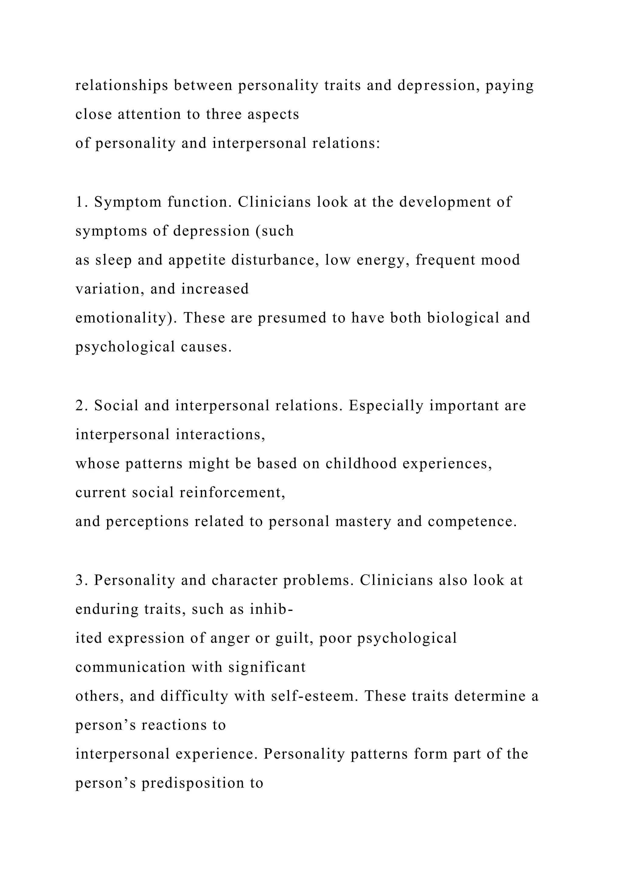 relationships between personality traits and depression, paying
close attention to three aspects
of personality and interpersonal relations:
1. Symptom function. Clinicians look at the development of
symptoms of depression (such
as sleep and appetite disturbance, low energy, frequent mood
variation, and increased
emotionality). These are presumed to have both biological and
psychological causes.
2. Social and interpersonal relations. Especially important are
interpersonal interactions,
whose patterns might be based on childhood experiences,
current social reinforcement,
and perceptions related to personal mastery and competence.
3. Personality and character problems. Clinicians also look at
enduring traits, such as inhib-
ited expression of anger or guilt, poor psychological
communication with significant
others, and difficulty with self-esteem. These traits determine a
person’s reactions to
interpersonal experience. Personality patterns form part of the
person’s predisposition to
 